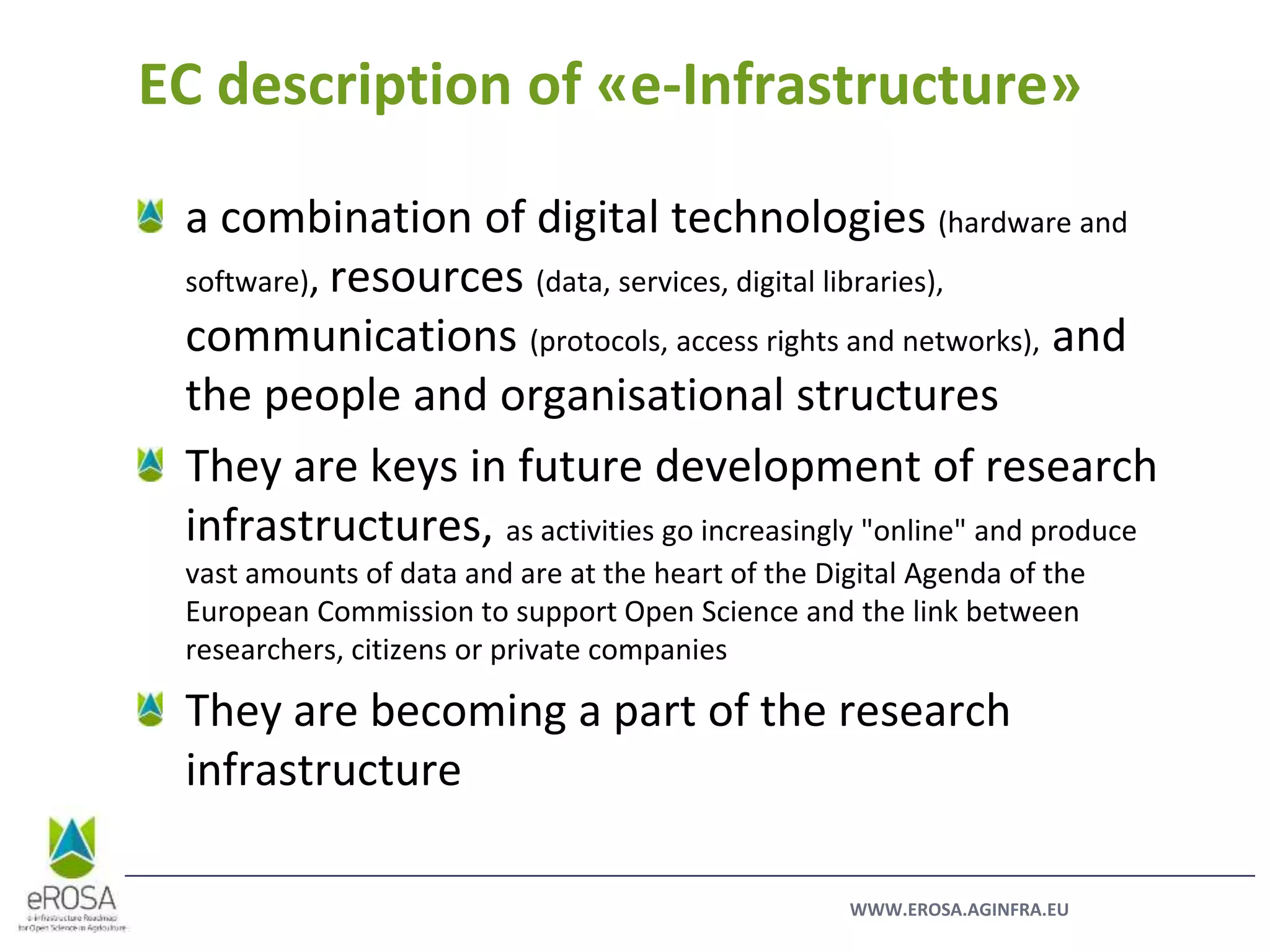 WWW.EROSA.AGINFRA.EU
a combination of digital technologies (hardware and
software), resources (data, services, digital libraries),
communications (protocols, access rights and networks), and
the people and organisational structures
They are keys in future development of research
infrastructures, as activities go increasingly "online" and produce
vast amounts of data and are at the heart of the Digital Agenda of the
European Commission to support Open Science and the link between
researchers, citizens or private companies
They are becoming a part of the research
infrastructure
EC description of «e-Infrastructure»
 
