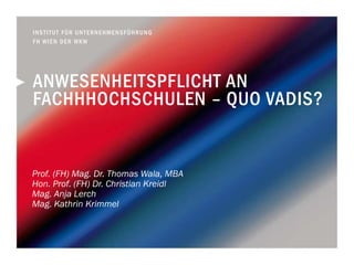ANWESENHEITSPFLICHT AN
FACHHHOCHSCHULEN – QUO VADIS?
Prof. (FH) Mag. Dr. Thomas Wala, MBA
Hon. Prof. (FH) Dr. Christian Kreidl
Mag. Anja Lerch
Mag. Kathrin Krimmel
INSTITUT FÜR UNTERNEHMENSFÜHRUNG
FH WIEN DER WKW
 