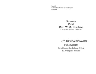 Spanish
Is Your Life Worthy Of The Gospel?
63-0630E
Sermones
Por el
Rev. W.M. Branham
“...en los días de la voz...” Apoc.10:7
¿ES TU VIDA DIGNA DEL
EVANGELIO?
En Jeffersonville, Indiana, E.U.A.
El 30 de junio de 1963
 