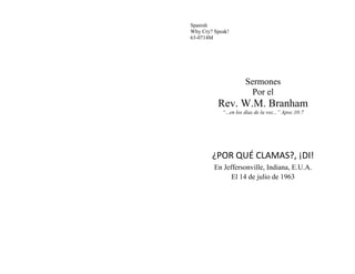 Spanish
Why Cry? Speak!
63-0714M
Sermones
Por el
Rev. W.M. Branham
“...en los días de la voz...” Apoc.10:7
¿POR QUÉ CLAMAS?, ¡DI!
En Jeffersonville, Indiana, E.U.A.
El 14 de julio de 1963
 