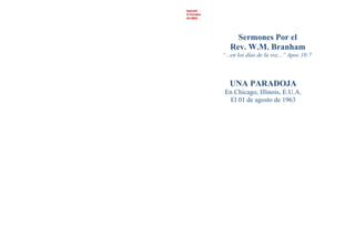 Spanish
A Paradox
63-0801
Sermones Por el
Rev. W.M. Branham
“...en los días de la voz...” Apoc.10:7
UNA PARADOJA
En Chicago, Illinois, E.U.A.
El 01 de agosto de 1963
 