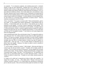2
no aceptarlo. Y no solamente aceptarlo, sino también preservarlo y estimarlo
porque es algo de suma importancia. Después que Ud. lo obtiene, no vaya a
colocarlo sobre la mesa; es algo que debe ser puesto en operación. Sería como ir
donde el médico para obtener medicina, luego almacenar esa medicina. Si Ud. va
para obtener la medicina, tómela. Si Ud. tiene algún mal y esta medicina es para
aliviarle, entonces tome lo que el médico le da, y solamente en la manera que él
indicó que fuese tomada; porque a veces solamente unos cuantos minutos puede
causar un gran cambio en el resultado. Y ¿cómo sabemos si en esta situación hoy,
un solo minuto en su decisión puede determinar su destino eterno? Tome la
medicina exactamente como El se la da.
Ahora. Una Señal: "Y la sangre os será por señal." Ahora, primeramente, ¿qué es
una señal? Es una palabra que usamos diariamente y especialmente aquí en
América. El diccionario dice que una señal es "una muestra que un precio
honrado ha sido pagado." 0 sea que el precio requerido ha sido pagado. Por
ejemplo el precio del boleto en el ferrocarril o en un autobús. Ud. paga el precio
y le dan una muestra o boleto, y entonces aquella muestra no puede ser usada en
ninguna otra parte más que con esa compañía ferrocarrilera, y es una señal para
con ellos que Ud. ha pagado el pasaje. Y este boleto no sirve para ninguna otra
línea de transportación.
Aquí en donde hemos leído, Dios está diciendo a Israel: "La sangre del cordero es
una señal para Uds." El cordero herido fue para Israel la señal requerida por
Jehová. Tuvo que ser la sangre. Dios hizo una señal y se la dio a Israel y ninguna
otra señal servía; ninguna otra señal podía ser reconocida. Para el mundo esto es
necedad, pero con Dios es la única manera; la única cosa que El requiere es
aquella señal. Tiene que estar. Y Ud. no puede obtener la señal hasta que el
precio haya sido pagado. Entonces Ud. posee la señal, la cual le concede el
privilegio de un pase libre.
"Y veré la sangre, y pasaré de vosotros." ¡Qué tiempo! ¡ Qué gran privilegio es
conocer que uno trae por dentro el pase! "Cuando veré la sangre, pasaré de
vosotros." Esa es la única cosa que El reconocerá. No hay ninguna otra cosa que
puede tomar su lugar. No hay sustituto. Ninguna denominación, ni ninguna otra
cosa puede tomar su lugar. Dios dijo: "Veré únicamente eso." No importaba cuan
justos eran, ni cuan buena gente eran, ni cuanta educación tenían, o cómo se
vestían; la señal es la única cosa. "Cuando yo vea la señal, entonces pasaré de
vosotros."
La sangre era la señal que lo requerido por Jehová, había sido cumplido. La
sangre fue la señal. La vida ... Dios había dicho: "Porque el día que de él
comieres, morirás" (Génesis 2:17); y ahora había una vida puesta en sustitución
por la vida del creyente. Dios en Su misericordia aceptó un sustituto en el lugar
 