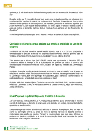 2
NOVIDADES LEGISLATIVAS
Ano 16 – nº 63 de 11 de setembro de 2013
aprimorar; e, ii) não levaria ao fim do financiamento privado, mas sim ao monopólio do caixa dois sobre
ele."
Ressalta, ainda, que "é necessário lembrar que, assim como o pluralismo político, os valores da livre
iniciativa também constam da relação de fundamentos da República. O exercício da livre iniciativa
manifesta-se na operação de pessoas jurídicas, de empresas, portadoras de interesses legítimos, que
podem manifestar-se, com respeito à transparência e aos limites legais, no processo eleitoral. Fechar o
processo eleitoral às demandas legítimas da livre iniciativa ofende, portanto, um dos fundamentos da
República."
Se não for apresentado recurso para levar a matéria à votação do plenário, o projeto será arquivado.
Comissão do Senado aprova projeto que amplia a proibição de venda de
cigarros
A Comissão de Assuntos Sociais do Senado Federal aprovou, hoje, o PLS 139/2012, que proíbe a
comercialização de produtos de tabaco nos seguintes estabelecimentos: posto de gasolina, local de
venda ou consumo de alimento, supermercado, loja de conveniência e banca de jornal.
Vale ressaltar que a lei em vigor (Lei 9.294/96), criada para regulamentar o dispositivo 220 da
Constituição Federal e restringir o uso e a propaganda dos produtos de tabaco, já proíbe a sua
comercialização em estabelecimentos de ensino, saúde e em órgãos ou entidades da Administração
Pública.
A proposta de ampliar a proibição da venda desses produtos com base no conceito "local de venda ou
consumo de alimento" viola o princípio constitucional da livre iniciativa, previsão garantida no artigo 170
da Constituição Federal, bem como o princípio da razoabilidade, pois a fabricação e comercialização de
produtos de tabaco é uma atividade econômica legalizada no Brasil.
O projeto será ainda analisado pelas Comissões de Assuntos Econômicos (CAE), de Meio Ambiente,
Defesa do Consumidor (CMA), de Relações Exteriores e Defesa Nacional (CRE) e de Constituição,
Justiça e Cidadania.
CTASP aprova regulamentação do trabalho a distância
A CTASP aprovou, nesta quarta-feira, o PL 4793/2012 que determina que a remuneração do trabalho
exercido à distância ou no domicílio do empregado serão definidas em contrato individual de trabalho,
convenção ou acordo coletivo.
A regulamentação do trabalho a distância ou realizado no domicílio do empregado, feita por meio de
acordo ou convenção coletiva, ou ainda por meio do contrato individual de trabalho estimula a
modernização das relações de trabalho. Transferir a regulamentação para cada caso, definindo os
contornos do trabalho à distância e a forma de remuneração atende aos interesses das partes
contratantes e das categorias interessadas.
 