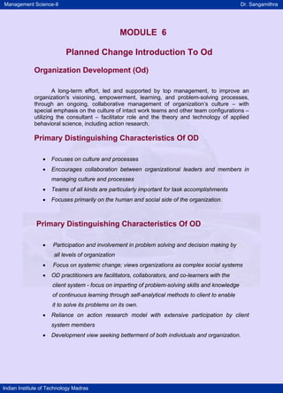 Management Science-II                                                                             Dr. Sangamithra




                                                   MODULE 6

                           Planned Change Introduction To Od

             Organization Development (Od)

                     A long-term effort, led and supported by top management, to improve an
             organization's visioning, empowerment, learning, and problem-solving processes,
             through an ongoing, collaborative management of organization’s culture – with
             special emphasis on the culture of intact work teams and other team configurations –
             utilizing the consultant – facilitator role and the theory and technology of applied
             behavioral science, including action research.

             Primary Distinguishing Characteristics Of OD

                 •   Focuses on culture and processes
                 •   Encourages collaboration between organizational leaders and members in
                     managing culture and processes
                 •   Teams of all kinds are particularly important for task accomplishments
                 •   Focuses primarily on the human and social side of the organization.



              Primary Distinguishing Characteristics Of OD

                 •   Participation and involvement in problem solving and decision making by
                      all levels of organization
                 •   Focus on systemic change; views organizations as complex social systems
                 •   OD practitioners are facilitators, collaborators, and co-learners with the
                     client system - focus on imparting of problem-solving skills and knowledge
                     of continuous learning through self-analytical methods to client to enable
                     it to solve its problems on its own.
                 •   Reliance on action research model with extensive participation by client
                     system members
                 •   Development view seeking betterment of both individuals and organization.




Indian Institute of Technology Madras
 
