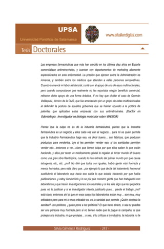 Las empresas farmacéuticas que más han crecido en los últimos diez años en España
comercializan antirretrovirales, y cuentan con departamentos de marketing altamente
especializados en esta enfermedad. La presión que ejercen sobre la Administración es
inmensa, y también sobre los médicos que atienden a estas personas seropositivas.
Cuando comencé mi labor asistencial, conté con el apoyo de una de esas multinacionales,
pero cuando comprobaron que realmente no les reportaba ningún beneficio comercial,
retiraron dicho apoyo de una forma drástica. Y no hay que olvidar el caso de Germán
Velásquez, técnico de la OMS, que fue amenazado por un grupo de estas multinacionales
al defender la postura de aquellos gobiernos que se habían opuesto a la política de
patentes que aplicaban estas empresas con sus antirretrovirales. (Doctor en
Odontología. Investigador en biología molecular sobre VIH/SIDA)


Pienso que la culpa no es de la industria farmacéutica, pienso que la industria
farmacéutica es un negocio y ellos cada vez van al negocio… para mi es quien permite
que la Industria Farmacéutica haga eso, es decir bueno… son fabricas, que producen
productos para venderlos, oye si les permiten vender eso, si las sanidades permiten
vender eso…entonces a ver…claro que tienen culpa por que ellos saben lo que están
haciendo, y ellos por tener un medicamento global lo regalan al tercer mundo eh bueno
como una gran obra filantrópica, cuando lo han retirado del primer mundo por que causa
iatrogenia, etc., etc. ¿no? No diré que todos son iguales, habrá gente más honrada y
menos honrados, pero esta claro que…por ejemplo lo que decía del tratamiento hormonal
sustitutorio el laboratorio que hacia eso sabia lo que estaba haciendo por que había
publicaciones, y estoy convencido y lo se por que conozco gente que han trabajando con
laboratorios y que hacen investigaciones son neutrales y si les sale algo que les perjudica
pues no lo publican y si el investigador intenta publicarlo pues… pierde el trabajo ¿no?
está claro, entonces ahí si que en esos casos los laboratorios están muy… son muy, muy
criticables pero para mi lo mas criticable es, es la sanidad que permite ¿Quién controla la
sanidad? Los políticos, ¿quien pone a los políticos? El que tiene dinero, o sea tu puedes
ser una persona muy honrada pero si no tienen nadie que te pague la campaña, ni que
protejas a la industria, ni que protejas… o sea, si tu críticas a la industria, la industria no te



             Silvia Giménez Rodríguez                     - 247 -
 