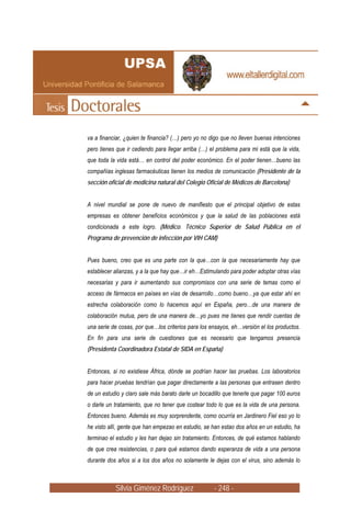 va a financiar, ¿quien te financia? (…) pero yo no digo que no lleven buenas intenciones
pero tienes que ir cediendo para llegar arriba (…) el problema para mi está que la vida,
que toda la vida está… en control del poder económico. En el poder tienen…bueno las
compañías inglesas farmacéuticas tienen los medios de comunicación (Presidente de la
sección oficial de medicina natural del Colegio Oficial de Médicos de Barcelona)


A nivel mundial se pone de nuevo de manifiesto que el principal objetivo de estas
empresas es obtener beneficios económicos y que la salud de las poblaciones está
condicionada a este logro. (Médico. Técnico Superior de Salud Pública en el
Programa de prevención de infección por VIH CAM)


Pues bueno, creo que es una parte con la que…con la que necesariamente hay que
establecer alianzas, y a la que hay que…ir eh…Estimulando para poder adoptar otras vías
necesarias y para ir aumentando sus compromisos con una serie de temas como el
acceso de fármacos en países en vías de desarrollo…como bueno…ya que estar ahí en
estrecha colaboración como lo hacemos aquí en España, pero…de una manera de
colaboración mutua, pero de una manera de…yo pues me tienes que rendir cuentas de
una serie de cosas, por que…los criterios para los ensayos, eh…versión el los productos.
En fin para una serie de cuestiones que es necesario que tengamos presencia
(Presidenta Coordinadora Estatal de SIDA en España)


Entonces, si no existiese África, dónde se podrían hacer las pruebas. Los laboratorios
para hacer pruebas tendrían que pagar directamente a las personas que entrasen dentro
de un estudio y claro sale más barato darle un bocadillo que tenerle que pagar 100 euros
o darle un tratamiento, que no tener que costear todo lo que es la vida de una persona.
Entonces bueno. Además es muy sorprendente, como ocurría en Jardinero Fiel eso yo lo
he visto allí, gente que han empezao en estudio, se han estao dos años en un estudio, ha
terminao el estudio y les han dejao sin tratamiento. Entonces, de qué estamos hablando
de que crea resistencias, o para qué estamos dando esperanza de vida a una persona
durante dos años si a los dos años no solamente le dejas con el virus, sino además lo



           Silvia Giménez Rodríguez                 - 248 -
 