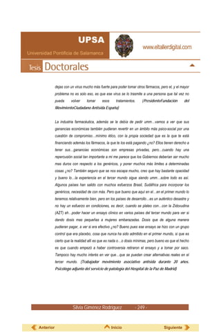 dejas con un virus mucho más fuerte para poder tomar otros fármacos, pero el, y el mayor
           problema no es solo eso, es que ese virus se lo trasmite a una persona que tal vez no
           pueda     volver    tomar      esos     tratamientos.    (PresidenteFundación       del
           MovimientoCiudadano Antisida España)


           La industria farmacéutica, además se le debía de pedir umm…vamos a ver que sus
           ganancias económicas también pudieran revertir en un ámbito más psico-social por una
           cuestión de compromiso…mínimo ético, con la propia sociedad que es la que te está
           financiando además los fármacos, la que te los está pagando ¿no? Ellos tienen derecho a
           tener sus…ganancias económicas son empresas privadas, pero…cuando hay una
           repercusión social tan importante a mi me parece que los Gobiernos deberían ser mucho
           mas duros con respecto a los genéricos, y poner muchos más limites a determinadas
           cosas ¿no? También seguro que se nos escapa mucho, creo que hay bastante opacidad
           y bueno lo…la experiencia en el tercer mundo sigue siendo umm…sobre todo es así.
           Algunos países han salido con muchos esfuerzos Brasil, Sudáfrica para incorporar los
           genéricos, necesidad de con más. Pero que bueno que aquí en el…en el primer mundo lo
           tenemos relativamente bien, pero en los países de desarrollo…es un auténtico desastre y
           no hay un esfuerzo en condiciones, es decir, cuando se plateo con…con la Zidovudina
           (AZT) eh…poder hacer un ensayo clínico en varios países del tercer mundo para ver si
           dando dosis mas pequeñas a mujeres embarazadas. Dosis que de alguna manera
           pudieran pagar, a ver si era efectivo ¿no? Bueno pues ese ensayo se hizo con un grupo
           control que era placebo, cosa que nunca ha sido admitido en el primer mundo, si que es
           cierto que la realidad allí es que es nada o…o dosis mínimas, pero bueno es que el hecho
           es que cuando empezó a haber controversia retiraron el ensayo y a tomar por saco.
           Tampoco hay mucho interés en ver que…que se puedan crear alternativas reales en el
           tercer mundo. (Trabajador movimiento asociativo antisida durante 20 años.
           Psicólogo adjunto del servicio de patología del Hospital de la Paz de Madrid)




                      Silvia Giménez Rodríguez                 - 249 -


Anterior                                         Inicio                           Siguiente
 