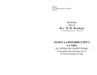 Spanish
I Am The Resurrection And Life
63-1118
Sermones
Por el
Rev. W.M. Branham
“...en los días de la voz...” Apoc.10:7
YO SOY LA RESURRECCIÓN Y
LA VIDA
(EL FUNERAL DE GARNETT PEAKE)
En Campbellsville, Kentucky, E.U.A.
El 18 de Noviembre de 1963
 