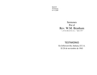 Spanish
Testimony
63-1128M
Sermones
Por el
Rev. W.M. Branham
“...en los días de la voz...” Apoc.10:7
TESTIMONIO
En Jeffersonville, Indiana, E.U.A.
El 28 de noviembre de 1963
 