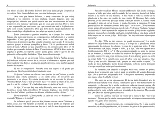 8
son líderes sociales. El hombre de Dios debe estar dedicado por completo al
servicio de Dios. Hemos hallado esto y es una lástima que exista.
Otra cosa que hemos hallado; y estoy consciente de que estoy
hablando a los ministros en esta mañana. Cuando llegamos ante una
congregación, sabiendo que quizás nunca más nos encontraremos así como
estamos en esta mañana; y pensando que las cosas que uno dice, Dios lo tiene
a uno responsable por esas cosas. Así que cuando uno sale a la plataforma,
debe venir orando, pidiéndole a Dios qué debe decir y luego dependiendo de
Dios cuando llega a la plataforma para algo que ayude al pueblo.
Todos conocemos a grandes hombres, en el campo, los cuales han
llegado a tal punto que tienen a sus congregaciones todo alrededor, y se sienten
impecables. Creen que pueden hasta pecar y no tener que dar razón.
Conocemos de ministros que han tomado el camino equivocado. Y en muchos
casos es porque se sienten protegidos y dicen: "Oh, el pueblo no me pedirá
razón de nada." ¡Puede ser que el pueblo no, mi hermano; pero Dios sí! Tú
tendrás que responder delante de Dios. Como ministro NUNCA debes tratar de
engañar al pueblo, no importa cuanto pueda gritar, saltar o que te dé una
palmadita en la espalda, diciéndote: "Qué maravilloso mensaje."
Tú debes de ser un siervo de Cristo, manténte fiel a la Palabra, porque
la Palabra se reflejará a través de ti y tú vas a influenciar a alguien que está
observando tu vida. Esto es igualmente para los jóvenes, como también para el
hombre de negocio.
El rey se enorgulleció. Pensaba estar tan seguro a tal grado que
pensaba que Dios le permitiría hacer cualquier cosa.
Un joven Cristiano me dijo no hace mucho, es un Cristiano y estaba
haciendo algo, estaba admirando a un cierto artista de rock'n'roll que
pertenecía a su iglesia. Yo estaba predicando en un servicio de jóvenes,
"Juventud Para Cristo," y este joven me dijo: "Yo admiro a fulano de tal, creo
que él es un fiel cristiano." Y el individuo es un rey del rock 'n roll.
Le dije: "Creo que hay una sola diferencia entre este joven y Judas
Iscariote, y es que Judas sólo obtuvo 30 monedas de plata, y este hombre tiene
una flota de Cadillacs y millones de dólares, al haber vendido a Cristo."
El me respondió: "¿Cómo puede Ud. decir tal cosa, Sr. Branham?" Le
respondí, "Porque es la verdad."
La influencia que él ejerce en los jóvenes con sus cantos Cristianos y
demás cosas, los está llevando al mundo, es mayor piedra de tropiezo que
todas las cantinas y demás cosas que hay en el país. Es una desgracia que aun
Influencia 25
Fui entrevistado en México cuando el Hermano Jack estaba conmigo,
respecto al niño que había sido levantado de los muertos, después de haber
muerto a las nueve de esa mañana. Y fue vuelto a vida esa noche en la
plataforma a las once por medio de una visión. El Hermano Jack estaba
presente, yo lo comisioné para que fuera a orar por el niño. La dama estaba
cargando el niño así en los brazos; y estaba lloviendo a tormentas. El traía
puesto el saco del Hermano Arment. Billy dijo: "Yo he dado..." Este hermano
era un amigo del hermano Espinoza, no sé cual... Yo le puse "Mañana," porque
era tan lento. El había repartido las tarjetas de oración, y Billy estaba vigilando
para que ninguna fuera vendida. Las había repartido todas y esta dama tenía al
niño muerto en los brazos y dijo... Billy dijo: "No hay suficientes ujieres para
detenerla."
Yo dije: "Ella no me conoce, no podrá reconocerme." La noche
anterior un ciego había recibido su vista; y a lo largo de la plataforma tenían
amontonados los rebosos, los abrigos y cosas de la gente tan pobre. Y dije:
"Bien hermano Jack, baje y ore por el niño," y le dije, "ella nunca podrá notar
la diferencia entre Ud. y yo." Y ella se estaba escapando por entre las piernas
de los hombres, y saltando por sobre las espaldas de algunos, avanzando con
ese niño muerto. Era una joven hermosa, como de esta altura y quizás ese sería
su primer bebé. Yo le calculé como unos 20 años y era muy atractiva. Dije:
"Vaya y ore por ella, Hermano Jack, porque no sabrá quién es quién." Yo
estaba así lejos, hablando a través de un intérprete, y ella no podría distinguir
si era yo o era él que oraba por los enfermos.
El Hermano Jack empezó a dirigirse hacia ella, cuando de pronto,
delante de mí se presentó una visión y pude ver al niñito allí sentado. Entonces
dije: "No se preocupe, tráiganmelo acá." A los pocos momentos, imponiendo
mis manos sobre él, el bebé revivió.
Ella entró en acción rápidamente. El doctor había firmado el acta de
defunción esa mañana en su oficina, certificando que el niño había muerto de
neumonía; y a las once de la noche estaba con vida nuevamente porque ella
había sido persistente, tenía que entrar a la fuerza. Había algo real. Si el ciego
podía recibir la vista, su bebé podía ser levantado de los muertos. Me encanta
eso. Que Dios nos dé más gente como esa.
Como era Católica, vino con su rosario en la mano; le dije: "Eso no es
necesario." No era que la estaba menospreciando, ni tampoco menospreciaba
aquella cosa, pero no es necesario.
Es en Dios en quien creemos, no en ninguna forma. No es una oración
metodista, ni oración presbiteriana, ni la manera de gritar de los pentecostales;
 