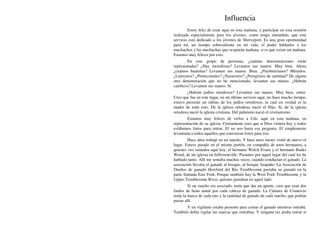Influencia
Estoy feliz de estar aquí en esta mañana, y participar en esta reunión
realizada especialmente para los jóvenes, como tengo entendido, que este
servicio está dedicado a los jóvenes de Shreveport. Es una gran oportunidad
para mí, un tiempo sobresaliente en mi vida, el poder hablarles a los
muchachos y las muchachas que ocuparán mañana, si es que existe un mañana.
Estamos muy felices por esto.
En este grupo de personas, ¿cuántas denominaciones están
representadas? ¿Hay metodistas? Levanten sus manos. Muy bien. Ahora
¿cuántos bautistas? Levanten sus manos. Bien. ¿Presbiterianos? Mírenlos.
¿Luteranos? ¿Pentecostales? ¿Nazarenos? ¿Peregrinos de santidad? De alguna
otra denominación que no he mencionado, levanten sus manos. ¿Habrán
católicos? Levanten sus manos. Sí.
¿Habrán judíos ortodoxos? Levanten sus manos. Muy bien, señor.
Creo que fue en este lugar, en mi último servicio aquí, no hace mucho tiempo,
estuvo presente un rabino de los judíos ortodoxos, la cual en verdad es la
madre de todo esto. De la iglesia ortodoxa nació el Hijo. Sí, de la iglesia
ortodoxa nació la iglesia cristiana. Del judaísmo nació el cristianismo.
Estamos muy felices de verlos a Uds. aquí en esta mañana, en
representación de su iglesia. Ciertamente creo que si Dios viniera hoy y todos
estábamos listos para entrar, El no nos haría esa pregunta. El simplemente
levantaría a todos aquellos que estuvieran listos para irse.
Hace años trabajé en un rancho. Y hace unos meses visité de nuevo el
lugar. Estuve parado en el mismo portón, en compañía de unos hermanos, a
quienes veo sentados aquí hoy, el hermano Welch Evans y el hermano Banks
Wood, de mi iglesia en Jeffersonville. Pasamos por aquel lugar del cual les he
hablado tanto. Allí me sentaba muchas veces, cuando conducían el ganado. La
asociación llevaba el ganado al bosque, al bosque Arapaho. La Asociación de
Dueños de ganado Hereford del Río Troublesome pastaba su ganado en la
parte llamada East Fork. Porque también hay la West Fork Troublesome y la
Upper Troublesome River, quienes pastaban en aquel lado.
Si un rancho era asociado, tenía que dar un aporte, creo que eran dos
fardos de heno anual por cada cabeza de ganado. La Cámara de Comercio
tenía la marca de cada uno y la cantidad de ganado de cada rancho, que podían
pastar allí.
Y un vigilante estaba presente para contar el ganado mientras entraba.
También debía vigilar las marcas que entraban. Y ninguna res podía entrar si
 