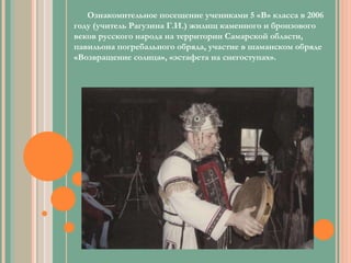 Ознакомительное посещение учениками 5 «В» класса в 2006 году (учитель Рагузина Г.И.) жилищ каменного и бронзового веков русского народа на территории Самарской области, павильона погребального обряда, участие в шаманском обряде «Возвращение солнца», «эстафета на снегоступах». 