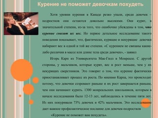 Курение не поможет девочкам похудеть   Хотя уровни курения в Канаде резко упали, среди девочек – подростков они остаются довольно высокими. Они курят, в значительной степени, из-за того, что ошибочно убеждены в том,  что курение снизит их вес.  Но первое детальное исследование такого поведения показывает, что, фактически, курящие и некурящие  девочки набирают вес в одной и той же степени. «С курением не связаны какие-либо различия в массе или длине тела среди девочек», - заявил  Игорь Карп из Университета Мак-Гилл в Монреале. С другой стороны, у мальчиков, которые курят, вес и рост меньше, чем у их некурящих сверстников. Это говорит о том, что курение фактически приостанавливает процесс их роста. По мнению Карпа, это происходит потому, что девочки созревают раньше и их рост завершается раньше, чем они начинают курить. 1300 монреальских школьников, которым в начале исследования было 12-13 лет, наблюдались в течение пяти лет. Из них покуривали 73% девочек и 42% мальчиков. Это исследование дает важное профилактическое послание для девочек-подростков «Курение не поможет вам похудеть». 