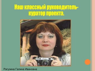 Наш классный руководитель-  куратор проекта. Рагузина Галина Ивановна 