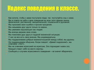 Как хотите, чтобы с вами поступали люди, так  поступайте и вы с ними. Мы в ответе за себя и свое поведение во всех пяти сферах жизни: физической, умственной, эмоциональной, социальной и духовной. Мы признаем свои ошибки и просим прощения. Мы называем друг друга только по имени. Мы уважаем окружающих нас людей. Мы всегда держим свое слово. Мы помогаем друг другу в трудной жизненной ситуации. У нас на все есть свое мнение. Мы индивидуальны Мы поддерживаем добрые взаимоотношения между собой, мы дружны. Не поддерживаем обидчика. Когда говорят: «Давай подразним!», мы отвечаем: «Нет!». Мы не отвечаем агрессией на агрессию. Зло порождает новое зло. Каждый ставит себя на место жертвы. Сообщать о случаях агрессивного поведения – не значит ябедничать.   Кодекс поведения в классе. 