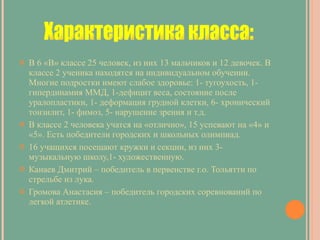 В 6 «В» классе 25 человек, из них 13 мальчиков и 12 девочек. В классе 2 ученика находятся на индивидуальном обучении. Многие подростки имеют слабое здоровье: 1- тугоухость, 1-гипердинамия ММД, 1-дефицит веса, состояние после уралопластики, 1- деформация грудной клетки, 6- хронический тонзилит, 1- фимоз, 5- нарушение зрения и т.д. В классе 2 человека учатся на «отлично», 15 успевают на «4» и «5». Есть победители городских и школьных олимпиад. 16 учащихся посещают кружки и секции, из них 3- музыкальную школу,1- художественную. Канаев Дмитрий – победитель в первенстве г.о. Тольятти по стрельбе из лука. Громова Анастасия – победитель городских соревнований по легкой атлетике. Характеристика класса: 