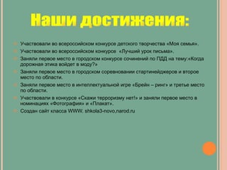 Участвовали во всероссийском конкурсе детского творчества «Моя семья». Участвовали во всероссийском конкурсе  «Лучший урок письма». Заняли первое место в городском конкурсе сочинений по ПДД на тему:«Когда дорожная этика войдет в моду?» Заняли первое место в городском соревновании стартинейджеров и второе место по области. Заняли первое место в интеллектуальной игре «Брейн – ринг» и третье место по области. Участвовали в конкурсе «Скажи терроризму нет!» и заняли первое место в номинациях «Фотография» и «Плакат». Создан сайт класса  WWW. shkola3-novo,narod.ru Наши достижения: 
