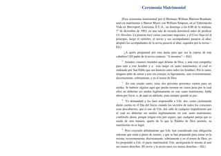 Ceremonia Matrimonial
[Esta ceremonia matrimonial por el Hermano William Marrion Branham,
unió en matrimonio a Sharon Myers con William Simpson, en el Tabernáculo
Vida en Shreveport, Louisiana, E.U.A., un domingo a las 8:00 de la mañana,
1º de diciembre de 1963, en una sala de escuela dominical antes de predicar
Un Absoluto. La pianista tocó varias canciones nupciales, y el Coro Nupcial al
principio, luego el ministro, el novio y sus acompañantes pasaron al altar;
después los acompañantes de la novia pasaron al altar, seguidos por la novia—
Ed.]
¿A quién preguntaré por esta dama para que sea la esposa de este
caballero? [El padre de la novia contesta: “A nosotros”.—Ed.]
2
Amados, estamos reunidos aquí delante de Dios, y ante esta compañía,
para unir a este hombre y a esta mujer en santo matrimonio, el cual es
ordenado por San Pablo que sea honroso entre todos los hombres. Por lo tanto,
ninguno debe de entrar a esto sin consejo, ni ligeramente, sino reverentemente,
discretamente, sobriamente, y en el temor de Dios.
3
En este estado santo, estas dos personas presentes vienen para ser
unidas. Si hubiere alguien aquí que pueda mostrar un causa justa por la cual
ellos no deberían ser unidos legítimamente en este santo matrimonio, hable
ahora por favor, o, de aquí en adelante, para siempre guarde su paz.
4
Yo demandaré y los haré responsable a Uds. dos, como ciertamente
darán cuenta en el Día del Juicio cuando los secretos de todos los corazones
sean descubiertos, que si uno de Uds. dos sabe de cualquier impedimento por
el cual no deberían ser unidos legítimamente en este santo matrimonio,
confiéselo ahora, porque tengan esto por seguro, que cualquier pareja que es
unida de otra manera, aparte de lo que la Palabra de Dios permite, su
matrimonio no es legal.
5
Pero creyendo debidamente que Uds. han considerado esta obligación
solemne que están a punto de asumir, y que se han preparado para entrar en la
misma, reverentemente, discretamente, sobriamente y en el temor de Dios, yo
les propondré a Uds. el pacto matrimonial. Uds. atestiguarán lo mismo al unir
sus manos derechas. [El novio y la novia unen sus manos derechas.—Ed.]
 