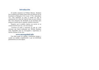 Introducción
El notable ministerio de William Marrion Branham
fue la respuesta del Espíritu Santo hacia las profecías de las
Escrituras en Malaquías 4:5,6; Lucas 17:30 y Apocalipsis
10:7. Este ministerio en todo el mundo ha sido la
culminación de la obra del Espíritu Santo en estos últimos
días. Este ministerio fue declarado en las Escrituras para
preparar el pueblo para la segunda venida de Jesucristo.
Rogamos que la palabra impresa sea escrita en su
corazón mientras que ora, y lee este mensaje.
Versiones de audio y transcritos de más de 1,100
sermones que fueron predicados por William Branham
están disponibles para ser descargados e imprimidos en
muchos idiomas en este sitio:
www.messagehub.info
Esta labor puede ser copiada y distribuida siempre y
cuando sea copiada completamente y que sea distribuida
gratuitamente sin costo alguno.
 
