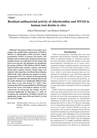 63



Journal of Oral Science, Vol. 50, No. 1, 63-67, 2008
 Original

Residual antibacterial activity of chlorhexidine and MTAD in
                 human root dentin in vitro
                              Zahed Mohammadi1) and Shahriar Shahriari2)
1)Department   of Endodontics, Faculty of Dentistry, Shahid Sadoughi University of Medical Science, Yazd, Iran
 2)Department   of Endodontics, Faculty of Dentistry, Hamedan University of Medical Science, Hamedan, Iran
                                  (Received 20 August 2007 and accepted 6 February 2008)




   Abstract: The purpose of this in vitro study was to
compare the antimicrobial substantivity of BioPure                                  Introduction
MTAD, 2% chlorhexidine (CHX) and 2.6% sodium                      Viable microorganisms remaining after root canal
hypochlorite (NaOCl) in human root dentin. One                 preparation and disinfection contribute significantly to
hundred and ten dentin tubes prepared from human               failure in endodontic therapy (1). Numerous measures
maxillary incisors were infected in vitro for 14 days with     have been described to reduce the numbers of root canal
Enterococcus faecalis. The specimens were divided into         microorganisms, including the use of various instru-
five groups as follows: CHX; BioPure MTAD; NaOCl;              mentation techniques, irrigation regimens, and intracanal
infected dentin tubes (positive control); and sterile          medicaments (1). In cases with necrotic pulps as well as
dentin tubes (negative control). Dentin chips were             in retreatment cases, treatment should be performed in two
collected with round burs into Brain Heart Infusion            visits, which is more time-consuming than one-visit
(BHI) broth. After culturing, the number of colony-            treatment (2). Furthermore, some studies have suggested
forming units (CFU) was counted. In all experimental           that calcium hydroxide is ineffective against E. faecalis
groups, CFU was minimum after treatment (day 0), and           (3). To overcome the abovementioned problems, an
the results obtained were significantly different from         alternative protocol is to use antimicrobial agents that
each other at any time period (P < 0.05). After                exhibit substantivity (residual antibacterial activity), that
treatment, the NaOCI group and BioPure MTAD group              is, agents that can have a therapeutic effect for a prolonged
showed the lowest and highest number of CFU,                   period.
respectively. In each group, the number of CFUs                   NaOCl is the most commonly used root canal irrigant,
increased significantly by time-lapse (P < 0.05). In           which has both antimicrobial and tissue dissolving
conclusion, the substantivity of BioPure MTAD was              properties (4,5). Chlorhexidine seems to act by adsorbing
significantly greater than CHX and NaOCl. (J. Oral             onto the cell wall of the microorganism and causing the
Sci. 50, 63-67, 2008)                                          leakage of intracellular components (6). Antimicrobial
                                                               substantivity of CHX in the root canal system has been
Keywords: chlorhexidine; Enterococcus faecalis;                reported from 48 h to 21 days (7-9). However, Rosenthal
          BioPure MTAD; residual antibacterial                 et al. (1) indicated that substantivity of CHX was extended
          activity.                                            for up to12 weeks. BioPure MTAD a mixture of
                                                               doxycycline, citric acid and a detergent (Tween 80) has
                                                               recently been introduced as a final irrigant for disinfection
                                                               of the root canal system. Shabahang et al. (10) showed that
Correspondence to Dr. Zahed Mohammadi, Department of           BioPure MTAD was a more effective disinfectant of the
Endodontics, Shahid Sadoughi University of Medical Sciences,   root canal system than 5.25% NaOCl. They also found that
Imam Khomeini Avenue, Fazaye Sabz Cross Road, Yazd, Iran
Tel: +98-918-8729690
                                                               the combination of 1.3% NaOCl and BioPure MTAD as
Fax: +98-351-6250344                                           a final treatment eliminated E. faecalis from human tooth
E-mail: mohammadi_zahed@yahoo.com                              cementum and dentin (11,12). However, its substantivity
 