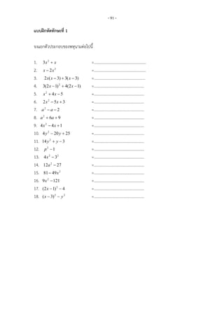 - 91 -

แบบฝกหัดทักษะที่ 1

จงแยกตัวประกอบของพหุนามตอไปนี้

1. 3x 2  x                    =………………………………………………
2. x  2x 2                    =………………………………………………
3. 2 x( x  3)  3( x  3)     =……………………………………………..
4. 3(2 x  1) 2  4(2 x  1)   =…………………………………………….
5. x 2  4 x  5               =…………………………………………….
6. 2 x 2  5x  3              =…………………………………………….
7. a 2  a  2                 =…………………………………………….
8. a 2  6a  9                =…………………………………………….
9. 4 x 2  4 x  1             =…………………………………………….
10. 4 y 2  20 y  25          =…………………………………………….
11. 14 y 2  y  3             =…………………………………………….
12. p 2  1                    =…………………………………………….
13. 4 x 2  32                 =…………………………………………….
14. 12a 2  27                 =…………………………………………….
15. 81  49 x 2                =…………………………………………….
16. 9 x 2  121                =…………………………………………….
17. (2 x  1) 2  4            =…………………………………………….
18. ( x  3) 2  y 2           =…………………………………………….
 