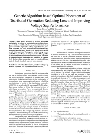 ACEEE Int. J. on Electrical and Power Engineering, Vol. 02, No. 01, Feb 2011


   Genetic Algorithm based Optimal Placement of
Distributed Generation Reducing Loss and Improving
              Voltage Sag Performance
                                              Soma Biswas1 and S.K. Goswami2
             1
                 Department of Electrical Engineering, J.I.S. College of Engineering, Kalyani, West Bengal, India
                                               Email: somsun_tara@yahoo.com
                 2
                   Name Department of Electrical Engineering, Jadavpur University, Kolkata, West Bengal, India
                                              Email: skgoswami_ju@yahoo.co.in

Abstract — This paper proposes a genetic algorithm                       combinatorial in nature and GA is perhaps the mostly used
optimization technique for optimal placement of distributed              general purpose optimization technique to solve such
generation in a radial distribution system to minimize the total
                                                                         problems.
power loss and to improve the voltage sag performance. Load
flow algorithm and three phase short circuit analysis are
combined appropriately with GA, till access to acceptable                                     II.COMPUTATION    OF   SAG
results of this operation. The suggested method is programmed                      Several indices have been developed in literature
under MATLAB software. The implementation of the algorithm
                                                                         to measure the impact of sag. These indices are not suitable
is illustrated on a 34-node radial distribution system. Placement
of two DGs with fixed capacity has been considered for example.
                                                                         for direct use in the DG placement problem. Number of
Only the three phase symmetrical faults are considered for sag           customers affected due to the voltage sag may be a probable
analysis though other fault types are more common.                       measure, but it is felt that KVA/MVA capacity of the loads
                                                                         disturbed due to sag would be a better indicator of the severity
Index Terms— Distributed Generation, Line Loss, Voltage Sag,             of the voltage sag as it would include both the number of
Genetic Algorithm, and Radial Distribution network                       customers and the effected loads.
                                                                                   The present paper attempts to solve the voltage sag
                         I. INTRODUCTION                                 magnitudes under fault condition performing simple short
                                                                         circuit analysis. The pre-fault voltages at different buses are
          Ddistributed generations (DG) [1] are connected at
                                                                         considered to be 1 p.u. and loads are presented by their
the low or medium voltage parts of power system. Among
                                                                         equivalent impedances. The fault impedance is assumed to
the objectives that are considered as primary goals while
                                                                         be very less in the order of 10-6 p.u. Performing short circuit
determining the DG size and sites are the minimization of
                                                                         analysis the voltages are observed and those buses are
transmission loss, maximization of supply reliability,
                                                                         identified which has voltage less than VTH. Where VTH (0.85
maximization of profit of the distribution companies
                                                                         pu here) is the threshold voltage below which the loads are
(DISCOs), etc have found wide acceptance [2-3]. There have
                                                                         disturbed due to voltage sag problem. Then the loads
been many studies, to define the optimum location of
                                                                         connected at those buses are added to get total load disturbed
distributed generation. Fuzzy approach and Genetic
                                                                         for that particular fault. This method is repeated for all the
Algorithm (GA) are used to find the optimal locations and
                                                                         possible faults. For different DG locations the fault places
sizes of DG units in [4-5].
                                                                         are kept fixed.
          The problem may seem to be a DG placement
                                                                                   Thus the total load disturbance for every location
problem but one may call it as power quality (PQ) problem
                                                                         of DG presented in KVA or MVA will be considered as a
also as this reduces the voltage sag problem which is probably
                                                                         measure of sag performance. For two DG also the same
most important power quality problem. Voltage sag
                                                                         method is applied. In that case the system with a single DG
magnitudes are closely related with the short circuit level of
                                                                         is considered to be the base system.
the network [6]. As fault level at distribution systems were
rather low, voltage sag is a major problem in distribution
                                                                                             III.PROBLEM FORMULATION
system. DG connections increase the short circuit level, thus
tending to reduce the voltage sag problem. It is thus
                                                                         A. The objective function
imperative that manipulating the site of DG connection may
be an effective way to reduce voltage sag problem.                                The function that has to be minimized consists of
          The present paper, while attempting a solution in              two objectives:
this direction, formulates the DG placement problem as a                         •·Minimize the active power losses:
multi-objectives optimization problem consisting of power                  Mathematically, the objective function can be written as:
loss and voltage sag as the objectives to minimize. The multi-
objective optimization problem is solved using genetic
algorithm. The reason for selecting GA is that the problem is

© 2011 ACEEE                                                        21
DOI: 01.IJEPE.02.01.63
 