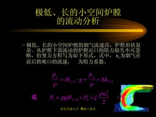 极低、长的小空间炉膛 的流动分析 极低、长的小空间炉膛的烟气流速高，炉膛形状复杂。从炉膛下部流动到炉膛出口的阻力损失不可忽略，伯努力方程写为如下形式，式中， w 0 为烟气在前后拱喉口的流速，  为阻力系数。 