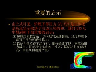重要的启示 由上式可见，炉膛下部压力 ( P 3 - P 3 a ) 是正压还是负压完全取决于右边三项的和。我们可以从中得到如下很重要的启示： ① 炉膛结构越复杂，炉内烟气流速越高，出现炉膛下部冒正压的可能性越大； ② 锅炉在低负荷下运行时，烟气流速下降，则流动阻力减小，冒正压情况改善；反之，锅炉运行负荷越高，冒正压问题越严重。 