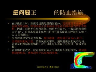 炉内冒正压问题的防止措施 在炉拱设计时，除应考虑满足燃烧因素外， 还应注重考虑减小炉内阻力的问题，特别应防止片面追求过低过长的不适当的炉拱结构 ，因此，后拱不宜压得过低，倾角不宜过小；一般后拱倾角应大于 10  ，后拱末端最小高度与炉排有效长度比应控制在 0.08 ～ 0.10 的范围内； 应合理选择空气动力参数， 喉口流速一般应设计在 5m/s 以下 ； 合理组织配风工况 ，消除风室间窜风、漏风及纵向配风不均匀，对复杂炉膛结构的锅炉，在引风机压头选取上还应进一步放大系数； 对旧锅炉的改造，应对系统阻力及引风机压头进行核算， 对尾部烟道的积灰、堵塞均应予以高度的重视 。 