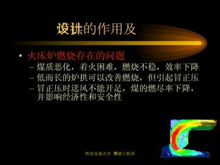 炉拱的作用及设计 火床炉燃烧存在的问题 煤质恶化，着火困难，燃烧不稳，效率下降 低而长的炉拱可以改善燃烧，但引起冒正压 冒正压时送风不能开足，煤的燃尽率下降，并影响经济性和安全性 