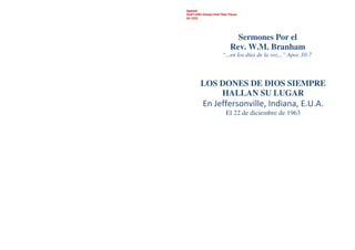 Spanish
God’s Gifts Always Find Their Places
63-1222
Sermones Por el
Rev. W.M. Branham
“...en los días de la voz...” Apoc.10:7
LOS DONES DE DIOS SIEMPRE
HALLAN SU LUGAR
En Jeffersonville, Indiana, E.U.A.
El 22 de diciembre de 1963
 