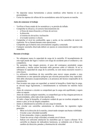 -   No depositar nunca herramientas o piezas metálicas sobre baterías ni en sus
    proximidades.
-   Cerrar los tapones de relleno de los acumuladores antes de la puesta en marcha.

Antes de comenzar el trabajo

-   Verificar el buen estado de los neumáticos y su presión de inflado.
-   Comprobar la eficacia y el correcto funcionamiento de:
     - el freno de inmovilización y el freno de servicio
     - la dirección
     - el sistema de elevación e inclinación
     - el avisador acústico o claxon.
-   Comprobar el nivel de combustible, agua y aceite, en las carretillas de motor de
    explosión. No se fumará durante estas operaciones.
-   Comprobar que la batería está correctamente cargada y conectada.
-   Cualquier anomalía observada deberá ser puesta en conocimiento del superior más
    inmediato.

Durante el trabajo

-   No sobrepasar nunca la capacidad de carga de la carretilla. El incumplimiento de
    esta regla puede dar lugar a vuelcos con riesgo de accidente para el conductor y sus
    compañeros.
-   No aumentar, bajo ningún pretexto, el peso del contrapeso poniéndole cargas
    adicionales y mucho menos haciendo subir personas sobre el vehículo. Si no se
    sobrepasa la capacidad de carga de la carretilla, no será nunca necesario recurrir a
    estos trucos.
-   La utilización simultánea de dos carretillas para mover cargas pesadas o muy
    voluminosas es una operación peligrosa que necesita precauciones muy especiales.
    Sólo debe efectuarse excepcionalmente y en presencia del técnico responsable de la
    manutención.
-   Para levantar una carga con seguridad, se meterá la horquilla a fondo bajo la carga,
    se elevará luego ligeramente, e inmediatamente se inclinarán los mástiles hacia
    atrás.
-   Antes de comenzar a circular se comprobará que la carga está equilibrada y segura
    sobre su soporte.
-   Antes de realizar cualquier maniobra, se comprobará que no hay ninguna persona en
    las proximidades, sobre todo al dar marcha atrás.
-   Al subir o bajar la horquilla, el conductor cuidará de que no resulten atrapados sus
    manos o pies, ni los de ningún compañero.
-   Jamás se abandonará la carretilla con una carga levantada.
-   Para circular con carretillas automotoras se observarán las siguientes reglas
    generales:
     - Mirar en la dirección de la marcha, conservando siempre una buena visibilidad.
     - Circular a una velocidad razonable
     - Evitar arrancadas, virajes y paradas bruscas
     - Tomar las curvas a baja velocidad, avisando con el claxon.
     - Indicar con suficiente antelación las maniobras que se vayan a efectuar. Si la
         carretilla no dispone de indicadores luminosos, se señalarán con el brazo los
         cambios de dirección, paradas y disminución de velocidad.
 