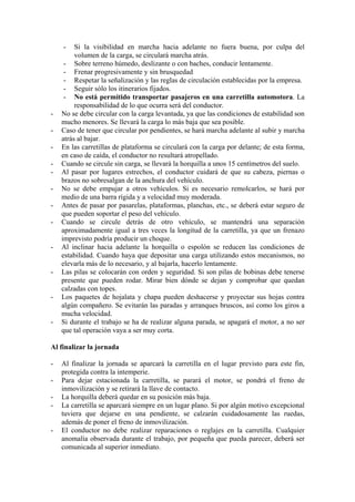 -    Si la visibilidad en marcha hacia adelante no fuera buena, por culpa del
         volumen de la carga, se circulará marcha atrás.
     - Sobre terreno húmedo, deslizante o con baches, conducir lentamente.
     - Frenar progresivamente y sin brusquedad
     - Respetar la señalización y las reglas de circulación establecidas por la empresa.
     - Seguir sólo los itinerarios fijados.
     - No está permitido transportar pasajeros en una carretilla automotora. La
         responsabilidad de lo que ocurra será del conductor.
-   No se debe circular con la carga levantada, ya que las condiciones de estabilidad son
    mucho menores. Se llevará la carga lo más baja que sea posible.
-   Caso de tener que circular por pendientes, se hará marcha adelante al subir y marcha
    atrás al bajar.
-   En las carretillas de plataforma se circulará con la carga por delante; de esta forma,
    en caso de caída, el conductor no resultará atropellado.
-   Cuando se circule sin carga, se llevará la horquilla a unos 15 centímetros del suelo.
-   Al pasar por lugares estrechos, el conductor cuidará de que su cabeza, piernas o
    brazos no sobresalgan de la anchura del vehículo.
-   No se debe empujar a otros vehículos. Si es necesario remolcarlos, se hará por
    medio de una barra rígida y a velocidad muy moderada.
-   Antes de pasar por pasarelas, plataformas, planchas, etc., se deberá estar seguro de
    que pueden soportar el peso del vehículo.
-   Cuando se circule detrás de otro vehículo, se mantendrá una separación
    aproximadamente igual a tres veces la longitud de la carretilla, ya que un frenazo
    imprevisto podría producir un choque.
-   Al inclinar hacia adelante la horquilla o espolón se reducen las condiciones de
    estabilidad. Cuando haya que depositar una carga utilizando estos mecanismos, no
    elevarla más de lo necesario, y al bajarla, hacerlo lentamente.
-   Las pilas se colocarán con orden y seguridad. Si son pilas de bobinas debe tenerse
    presente que pueden rodar. Mirar bien dónde se dejan y comprobar que quedan
    calzadas con topes.
-   Los paquetes de hojalata y chapa pueden deshacerse y proyectar sus hojas contra
    algún compañero. Se evitarán las paradas y arranques bruscos, así como los giros a
    mucha velocidad.
-   Si durante el trabajo se ha de realizar alguna parada, se apagará el motor, a no ser
    que tal operación vaya a ser muy corta.

Al finalizar la jornada

-   Al finalizar la jornada se aparcará la carretilla en el lugar previsto para este fin,
    protegida contra la intemperie.
-   Para dejar estacionada la carretilla, se parará el motor, se pondrá el freno de
    inmovilización y se retirará la llave de contacto.
-   La horquilla deberá quedar en su posición más baja.
-   La carretilla se aparcará siempre en un lugar plano. Si por algún motivo excepcional
    tuviera que dejarse en una pendiente, se calzarán cuidadosamente las ruedas,
    además de poner el freno de inmovilización.
-   El conductor no debe realizar reparaciones o reglajes en la carretilla. Cualquier
    anomalía observada durante el trabajo, por pequeña que pueda parecer, deberá ser
    comunicada al superior inmediato.
 