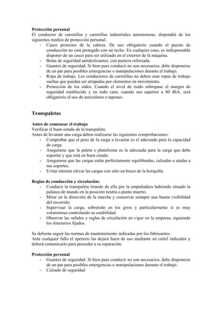 Protección personal
El conductor de carretillas y carretillas industriales automotoras, dispondrá de los
siguientes medios de protección personal:
    - Casco protector de la cabeza. De uso obligatorio cuando el puesto de
        conducción no está protegido con un techo. En cualquier caso, es indispensable
        disponer de un casco para ser utilizado en el exterior de la máquina.
    - Botas de seguridad antideslizantes, con puntera reforzada.
    - Guantes de seguridad. Si bien para conducir no son necesarios, debe disponerse
        de un par para posibles emergencias o manipulaciones durante el trabajo.
    - Ropa de trabajo. Los conductores de carretillas no deben usar ropas de trabajo
        sueltas que puedan ser atrapadas por elementos en movimiento.
    - Protección de los oídos. Cuando el nivel de ruido sobrepase el margen de
        seguridad establecido y en todo caso, cuando sea superior a 80 dbA, será
        obligatorio el uso de auriculares o tapones.


Transpaletas

Antes de comenzar el trabajo
Verificar el buen estado de la transpaleta.
Antes de levantar una carga deben realizarse las siguientes comprobaciones:
    - Comprobar que el peso de la carga a levantar es el adecuado para la capacidad
        de carga.
    - Asegurarse que la paleta o plataforma es la adecuada para la carga que debe
        soportar y que está en buen estado.
    - Asegurarse que las cargas están perfectamente equilibradas, calzadas o atadas a
        sus soportes.
    - Evitar intentar elevar las cargas con sólo un brazo de la horquilla.

Reglas de conducción y circulación:
   - Conducir la transpaleta tirando de ella por la empuñadura habiendo situado la
       palanca de mando en la posición neutra o punto muerto.
   - Mirar en la dirección de la marcha y conservar siempre una buena visibilidad
       del recorrido.
   - Supervisar la carga, sobretodo en los giros y particularmente si es muy
       voluminosa controlando su estabilidad.
   - Observar las señales y reglas de circulación en vigor en la empresa, siguiendo
       los itinerarios fijados.

Se deberán seguir las normas de mantenimiento indicadas por los fabricantes.
Ante cualquier fallo el operario las dejará fuera de uso mediante un cartel indicador y
deberá comunicarlo para proceder a su reparación.

Protección personal
    - Guantes de seguridad. Si bien para conducir no son necesarios, debe disponerse
       de un par para posibles emergencias o manipulaciones durante el trabajo.
    - Calzado de seguridad
 