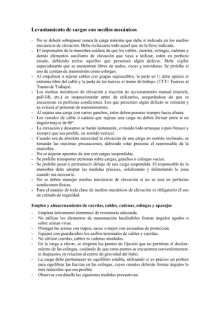 Levantamiento de cargas con medios mecánicos

- No se deberá sobrepasar nunca la carga máxima que debe ir indicada en los medios
  mecánicos de elevación. Debe rechazarse todo aquel que no la lleve indicada.
- El responsable de la maniobra cuidará de que los cables, cuerdas, eslingas, cadenas y
  demás elementos auxiliares de elevación que vaya a utilizar, estén en perfecto
  estado, debiendo retirar aquellos que presenten algún defecto. Debe vigilar
  especialmente que se encuentren libres de nudos, cocas y torceduras. Se prohibe el
  uso de correas de transmisión como eslingas.
- Al empalmar o sujetar cables con grapas sujetacables, la parte en U debe apretar el
  extremo libre del cable y la parte de las tuercas el tramo de trabajo. (TTT= Tuercas al
  Tramo de Trabajo).
- Los medios mecánicos de elevación y tracción de accionamiento manual (tractels,
  pull-lift, etc.) se inspeccionarán antes de utilizarlos, asegurándose de que se
  encuentran en perfectas condiciones. Los que presenten algún defecto se retirarán y
  se avisará al personal de mantenimiento.
- Al sujetar una carga con varios ganchos, éstos deben ponerse siempre hacia afuera.
- Los ramales de cable o cadena que sujetan una carga no deben formar entre sí un
  ángulo mayor de 90°.
- La elevación y descenso se harán lentamente, evitando todo arranque o paro brusco y
  siempre que sea posible, en sentido vertical.
- Cuando sea de absoluta necesidad la elevación de una carga en sentido inclinado, se
  tomarán las máximas precauciones, debiendo estar presente el responsable de la
  maniobra.
- No se dejarán aparatos de izar con cargas suspendidas.
- Se prohibe transportar personas sobre cargas, ganchos o eslingas vacías.
- Se prohibe pasar o permanecer debajo de una carga suspendida. El responsable de la
  maniobra debe adoptar las medidas precisas, señalizando y delimitando la zona
  cuando sea necesario.
- No se deben manejar medios mecánicos de elevación si no se está en perfectas
  condiciones físicas.
- Para el manejo de toda clase de medios mecánicos de elevación es obligatorio el uso
  de calzado de seguridad.

Empleo y almacenamiento de cuerdas, cables, cadenas, eslingas y aparejos
-   Emplear únicamente elementos de resistencia adecuada.
-   No utilizar los elementos de manutención haciéndoles formar ángulos agudos o
    sobre aristas vivas.
-   Proteger las aristas con trapos, sacos o mejor con escuadras de protección.
-   Equipar con guardacabos los anillos terminales de cables y cuerdas.
-   No utilizar cuerdas, cables ni cadenas anudados.
-   En la carga a elevar, se elegirán los puntos de fijación que no permitan el desliza-
    miento de las eslingas, cuidando de que estos puntos se encuentren convenientemen-
    te dispuestos en relación al centro de gravedad del bulto.
-   La carga debe permanecer en equilibrio estable, utilizando si es preciso un pórtico
    para equilibrar las fuerzas en las eslingas, cuyos ramales deberán formar ángulos lo
    más reducidos que sea posible.
-   Observar con detalle las siguientes medidas preventivas:
 
