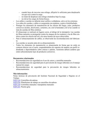 -    cuando haya de moverse una eslinga, aflojarla lo suficiente para desplazarla
            sin que roce contra la carga.
        - no tratar de desplazar una eslinga situándose bajo la carga.
        - no elevar las cargas de forma brusca.
-   Los cables y cuerdas no deberán tener anillos o soldaduras, salvo en los extremos.
-   Los cabos de cuerdas y cables se asegurarán con ataduras, contra el deshilachado.
-   Proteger los elementos de manutención de los efectos del fuego, calor, productos
    corrosivos (ácidos, disolventes, cementos, etc.) de la humedad y de la luz cuando se
    trata de cuerdas de fibra sintética.
-   El almacenaje se realizará en lugares secos, al abrigo de la intemperie. Las cuerdas
    de fibras naturales se protegerán contra los ataques de los roedores y las de fibra sin-
    tética contra los efectos del sol y de otras fuentes de rayos ultravioleta.
-   Para el almacenamiento de cables, se observarán las recomendaciones del fabrican-
    te.
-   Las cuerdas se secarán antes de su almacenamiento.
-   Todos los elementos de manutención se almacenarán de forma que no estén en
    contacto directo con el suelo, suspendiéndolos de soportes de madera con perfil re-
    dondeado o depositándolos sobre estacas o paletas. Asimismo deberá cuidarse que
    estén suficientemente lejos de productos corrosivos.


Documentos relacionados
- Recomendaciones de seguridad en el uso de carros y carretillas manuales
- Recomendaciones de seguridad para la prevención de riesgos laborales en el manejo
   manual de cargas
- Recomendaciones de seguridad para la prevención de riesgos laborales en
   almacenamientos

Más información:
Notas técnicas de prevención del Instituto Nacional de Seguridad e Higiene en el
Trabajo
NTP 214: Carretillas elevadoras
NTP 474: Plataformas de trabajo en carretillas elevadoras
NTP 319: Carretillas manuales: transpaletas manuales
NTP 253: Puente-grúa
 