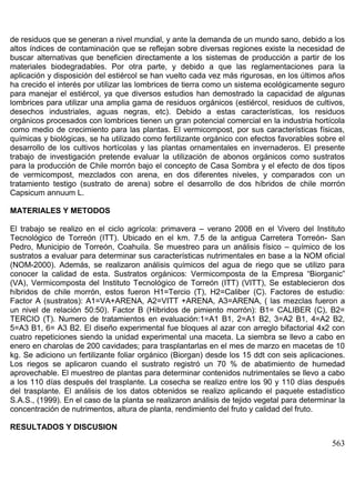de residuos que se generan a nivel mundial, y ante la demanda de un mundo sano, debido a los
altos índices de contaminación que se reflejan sobre diversas regiones existe la necesidad de
buscar alternativas que beneficien directamente a los sistemas de producción a partir de los
materiales biodegradables. Por otra parte, y debido a que las reglamentaciones para la
aplicación y disposición del estiércol se han vuelto cada vez más rigurosas, en los últimos años
ha crecido el interés por utilizar las lombrices de tierra como un sistema ecológicamente seguro
para manejar el estiércol, ya que diversos estudios han demostrado la capacidad de algunas
lombrices para utilizar una amplia gama de residuos orgánicos (estiércol, residuos de cultivos,
desechos industriales, aguas negras, etc). Debido a estas características, los residuos
orgánicos procesados con lombrices tienen un gran potencial comercial en la industria hortícola
como medio de crecimiento para las plantas. El vermicompost, por sus características físicas,
químicas y biológicas, se ha utilizado como fertilizante orgánico con efectos favorables sobre el
desarrollo de los cultivos hortícolas y las plantas ornamentales en invernaderos. El presente
trabajo de investigación pretende evaluar la utilización de abonos orgánicos como sustratos
para la producción de Chile morrón bajo el concepto de Casa Sombra y el efecto de dos tipos
de vermicompost, mezclados con arena, en dos diferentes niveles, y comparados con un
tratamiento testigo (sustrato de arena) sobre el desarrollo de dos híbridos de chile morrón
Capsicum annuum L.
MATERIALES Y METODOS
El trabajo se realizo en el ciclo agrícola: primavera – verano 2008 en el Vivero del Instituto
Tecnológico de Torreón (ITT). Ubicado en el km. 7.5 de la antigua Carretera Torreón- San
Pedro, Municipio de Torreón, Coahuila. Se muestreo para un análisis físico – químico de los
sustratos a evaluar para determinar sus características nutrimentales en base a la NOM oficial
(NOM-2000). Además, se realizaron análisis químicos del agua de riego que se utilizo para
conocer la calidad de esta. Sustratos orgánicos: Vermicomposta de la Empresa “Biorganic”
(VA), Vermicomposta del Instituto Tecnológico de Torreón (ITT) (VITT), Se establecieron dos
híbridos de chile morrón, estos fueron H1=Tercio (T), H2=Caliber (C). Factores de estudio:
Factor A (sustratos): A1=VA+ARENA, A2=VITT +ARENA, A3=ARENA, ( las mezclas fueron a
un nivel de relación 50:50). Factor B (Híbridos de pimiento morrón): B1= CALIBER (C), B2=
TERCIO (T). Numero de tratamientos en evaluación:1=A1 B1, 2=A1 B2, 3=A2 B1, 4=A2 B2,
5=A3 B1, 6= A3 B2. El diseño experimental fue bloques al azar con arreglo bifactorial 4x2 con
cuatro repeticiones siendo la unidad experimental una maceta. La siembra se llevo a cabo en
enero en charolas de 200 cavidades; para trasplantarlas en el mes de marzo en macetas de 10
kg. Se adiciono un fertilizante foliar orgánico (Biorgan) desde los 15 ddt con seis aplicaciones.
Los riegos se aplicaron cuando el sustrato registró un 70 % de abatimiento de humedad
aprovechable. El muestreo de plantas para determinar contenidos nutrimentales se llevo a cabo
a los 110 días después del trasplante. La cosecha se realizo entre los 90 y 110 días después
del trasplante. El análisis de los datos obtenidos se realizo aplicando el paquete estadístico
S.A.S., (1999). En el caso de la planta se realizaron análisis de tejido vegetal para determinar la
concentración de nutrimentos, altura de planta, rendimiento del fruto y calidad del fruto.
RESULTADOS Y DISCUSION

563

 