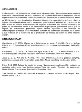 CONCLUSIONES
En las condiciones en las que se desarrollo el presente trabajo, los sustratos vermicomposta
mas arena con los niveles de 50:50 obtuvieron los mayores rendimientos de pimiento morrón
específicamente el tratamiento cuatro (vermicomposta A+arena con el hibrido tercio con media
-1
de 19.250 ton ha . con 5 grados brix. El análisis foliar reporta contenidos de nitrógeno y fósforo
bajos a diferencia del potasio, calcio y magnesio que fueron suficientes en los dos híbridos de
chile. Como se observa el fertilizante foliar orgánico adicionado para brindar nutrientes a la
planta no fue suficiente debido a los rendimientos bajos que se presentaron, por lo que se
sugiere en evaluaciones posteriores aplicar abonos orgánicos a los sustratos de
vermicompostas o mezclas con la finalidad de aumentar los nutrimentos requeridos por la planta
y que redituara en el incremento de la producción por maceta del cultivo de chile pimiento
morrón.
LITERATURA CITADA
Castellanos, J. Z. 2003a. Manejo de la fertirrigacion en suelo. P.109-129. En: J. J. MuñozRamos y J. Z. Castellanos (Eds). Manual de producción hortícola en invernadero. INACAPA.
México.
Castellanos, J. Z. 2003b. La calidad del agua. P.61-73. En. : J. J. Muñoz-Ramos y J. Z.
Castellanos (Eds). Manual de producción hortícola en invernadero. INACAPA. México.
Jones J., B.; B. Wolf and H. A. mills. 1991. Plant analysis handbook a practical sampling,
preparation, analysis, and interpretation guide. Micro-Macro publishing, Inc. Georgia, U.S.A.
Prieto, F. S. 2005. Calidad del plantín de tomate ( Lycopersicon esculentum Mill.) cultivado en
sustratos adicionados con lombricompuesto.Tesis de grado. Facultad de Agronomía,
Universidad de Buenos Aires, Buenos Aires,Argentina. 14 pp.
SAS Institute Inc.1999.SAS for windows. Release 6-12, versión 4.0.1111. SAS Campus Drive.
North Carolina, U.S.A.

567

 