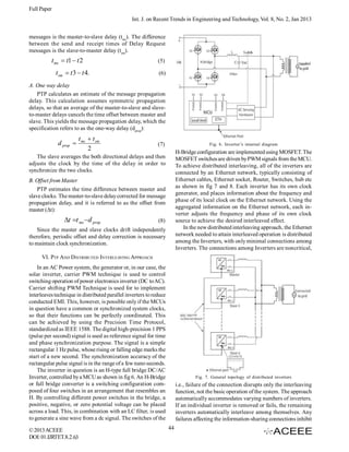 Full Paper
Int. J. on Recent Trends in Engineering and Technology, Vol. 8, No. 2, Jan 2013
messages is the master-to-slave delay (tms). The difference
between the send and receipt times of Delay Request
messages is the slave-to-master delay (tsm).

t ms  t1  t 2
t sm  t 3  t 4.

(5)
(6)

A. One way delay
PTP calculates an estimate of the message propagation
delay. This calculation assumes symmetric propagation
delays, so that an average of the master-to-slave and slaveto-master delays cancels the time offset between master and
slave. This yields the message propagation delay, which the
specification refers to as the one-way delay (dprop):

d prop 

t ms  t sm
2

(7)

Fig. 6. Inverter’s internal diagram

H-Bridge configuration are implemented using MOSFET. The
MOSFET switches are driven by PWM signals from the MCU.
To achieve distributed interleaving, all of the inverters are
connected by an Ethernet network, typically consisting of
Ethernet cables, Ethernet socket, Router, Switches, hub etc
as shown in fig 7 and 8. Each inverter has its own clock
generator, and places information about the frequency and
phase of its local clock on the Ethernet network. Using the
aggregated information on the Ethernet network, each inverter adjusts the frequency and phase of its own clock
source to achieve the desired interleaved effect.
In the new distributed interleaving approach, the Ethernet
network needed to attain interleaved operation is distributed
among the Inverters, with only minimal connections among
Inverters. The connections among Inverters are noncritical,

The slave averages the both directional delays and then
adjusts the clock by the time of the delay in order to
synchronize the two clocks.
B. Offset from Master
PTP estimates the time difference between master and
slave clocks. The master-to-slave delay corrected for message
propagation delay, and it is referred to as the offset from
master (Δt):

t t ms d prop

(8)

Since the master and slave clocks drift independently
therefore, periodic offset and delay correction is necessary
to maintain clock synchronization.
VI. PTP AND DISTRIBUTED INTERLEAVING APPROACH
In an AC Power system, the generator or, in our case, the
solar inverter, carrier PWM technique is used to control
switching operation of power electronics inverter (DC to AC).
Carrier shifting PWM Technique is used for to implement
interleaves technique in distributed parallel inverters to reduce
conducted EMI. This, however, is possible only if the MCUs
in question have a common or synchronized system clocks,
so that their functions can be perfectly coordinated. This
can be achieved by using the Precision Time Protocol,
standardized as IEEE 1588. The digital high-precision 1 PPS
(pulse per second) signal is used as reference signal for time
and phase synchronization purpose. The signal is a simple
rectangular 1 Hz pulse, whose rising or falling edge marks the
start of a new second. The synchronization accuracy of the
rectangular pulse signal is in the range of a few nano seconds.
The inverter in question is an H-type full bridge DC/AC
Inverter, controlled by a MCU as shown in fig 6. An H-Bridge
or full bridge converter is a switching configuration composed of four switches in an arrangement that resembles an
H. By controlling different power switches in the bridge, a
positive, negative, or zero potential voltage can be placed
across a load. This, in combination with an LC filter, is used
to generate a sine wave from a dc signal. The switches of the
© 2013 ACEEE
DOI: 01.IJRTET.8.2.63

Fig. 7. General topology of distributed inverters

i.e., failure of the connection disrupts only the interleaving
function, not the basic operation of the system. The approach
automatically accommodates varying numbers of inverters.
If an individual inverter is removed or fails, the remaining
inverters automatically interleave among themselves. Any
failures affecting the information-sharing connections inhibit
44

 