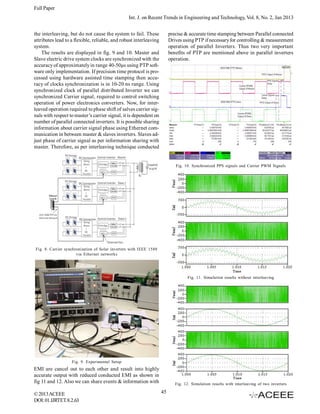 Full Paper
Int. J. on Recent Trends in Engineering and Technology, Vol. 8, No. 2, Jan 2013
the interleaving, but do not cause the system to fail. These
attributes lead to a flexible, reliable, and robust interleaving
system.
The results are displayed in fig. 9 and 10. Master and
Slave electric drive system clocks are synchronized with the
accuracy of approximately in range 40-50μs using PTP software only implementation. If precision time protocol is processed using hardware assisted time stamping then accuracy of clocks synchronization is in 10-20 ns range. Using
synchronized clock of parallel distributed Inverter we can
synchronized Carrier signal, required to control switching
operation of power electronics converters. Now, for interleaved operation required to phase shift of salves carrier signals with respect to master’s carrier signal, it is dependent on
number of parallel connected inverters. It is possible sharing
information about carrier signal phase using Ethernet communication in between master & slaves inverters. Slaves adjust phase of carrier signal as per information sharing with
master. Therefore, as per interleaving technique conducted

precise & accurate time stamping between Parallel connected
Drives using PTP if necessary for controlling & measurement
operation of parallel Inverters. Thus two very important
benefits of PTP are mentioned above in parallel inverters
operation.

Fig. 10. Synchronized PPS signals and Carrier PWM Signals

Fig. 8. Carrier synchronization of Solar inverters with IEEE 1588
via Ethernet networks

Fig. 11. Simulation results without interleaving

Fig. 9. Experimental Setup

EMI are cancel out to each other and result into highly
accurate output with reduced conducted EMI as shown in
fig 11 and 12. Also we can share events & information with
© 2013 ACEEE
DOI: 01.IJRTET.8.2.63

Fig. 12. Simulation results with interleaving of two inverters

45

 