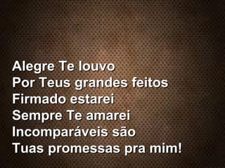 Alegre Te louvoAlegre Te louvo
Por Teus grandes feitosPor Teus grandes feitos
Firmado estareiFirmado estarei
Sempre Te amareiSempre Te amarei
Incomparáveis sãoIncomparáveis são
Tuas promessas pra mim!Tuas promessas pra mim!
 