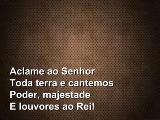 Aclame ao SenhorAclame ao Senhor
Toda terra e cantemosToda terra e cantemos
Poder, majestadePoder, majestade
E louvores ao Rei!E louvores ao Rei!
 