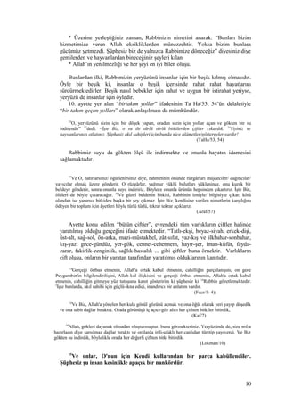 * Üzerine yerleştiğiniz zaman, Rabbinizin nimetini anarak: “Bunları bizim
hizmetimize veren Allah eksikliklerden münezzehtir. Yoksa bizim bunlara
gücümüz yetmezdi. Şüphesiz biz de yalnızca Rabbimize döneceğiz” diyesiniz diye
gemilerden ve hayvanlardan bineceğiniz şeyleri kılan
* Allah’ın yenilmezliği ve her şeyi en iyi bilen oluşu.
Bunlardan ilki, Rabbimizin yeryüzünü insanlar için bir beşik kılmış olmasıdır.
Öyle bir beşik ki, insanlar o beşik içerisinde rahat rahat hayatlarını
sürdürmektedirler. Beşik nasıl bebekler için rahat ve uygun bir istirahat yeriyse,
yeryüzü de insanlar için öyledir.
10. ayette yer alan “birtakım yollar” ifadesinin Ta Ha/53, 54’ün delaletiyle
“bir takım geçim yolları” olarak anlaşılması da mümkündür.
53
O, yeryüzünü sizin için bir döşek yapan, oradan sizin için yollar açan ve gökten bir su
indirendir” 52
dedi. –İşte Biz, o su ile türlü türlü bitkilerden çiftler çıkardık. 54
Yiyiniz ve
hayvanlarınızı otlatınız. Şüphesiz akıl sahipleri için bunda nice alâmetler/göstergeler vardır!
(TaHa/53, 54)
Rabbimiz suyu da gökten ölçü ile indirmekte ve onunla hayatın idamesini
sağlamaktadır.
57
Ve O, hatırlarsınız/ öğütlenirsiniz diye, rahmetinin önünde rüzgârları müjdeciler/ dağıtıcılar/
yayıcılar olmak üzere gönderir. O rüzgârlar, yağmur yüklü bulutları yüklenince, onu kurak bir
beldeye gönderir, sonra onunla suyu indiririz. Böylece onunla ürünün hepsinden çıkartırız. İşte Biz,
ölüleri de böyle çıkaracağız. 58
Ve güzel beldenin bitkisi, Rabbinin izniyle/ bilgisiyle çıkar; kötü
olandan ise yararsız bitkiden başka bir şey çıkmaz. İşte Biz, kendisine verilen nimetlerin karşılığını
ödeyen bir toplum için âyetleri böyle türlü türlü, tekrar tekrar açıklarız.
(Araf/57)
Ayette konu edilen “bütün çiftler”, evrendeki tüm varlıkların çiftler halinde
yaratılmış olduğu gerçeğini ifade etmektedir. “Tatlı-ekşi, beyaz-siyah, erkek-dişi,
üst-alt, sağ-sol, ön-arka, mazi-müstakbel, zât-sıfat, yaz-kış ve ilkbahar-sonbahar,
kış-yaz, gece-gündüz, yer-gök, cennet-cehennem, hayır-şer, iman-küfür, fayda-
zarar, fakirlik-zenginlik, sağlık-hastalık ... gibi çiftler buna örnektir. Varlıkların
çift oluşu, onların bir yaratan tarafından yaratılmış olduklarının kanıtıdır.
1-4
Gerçeği örtbas etmenin, Allah'a ortak kabul etmenin, cahilliğin parçalanışını, on gece
Peygamber'in bilgilendirilişini, Allah-kul ilişkisini ve gerçeği örtbas etmenin, Allah'a ortak kabul
etmenin, cahilliğin gitmeye yüz tutuşunu kanıt gösteririm ki şüphesiz ki 14
Rabbin gözetlemektedir.
5
İşte bunlarda, akıl sahibi için güçlü-ikna edici, inandırıcı bir anlatım vardır.
(Fecr/1- 4):
7,8
Ve Biz, Allah'a yönelen her kula gönül gözünü açmak ve ona öğüt olarak yeri yayıp döşedik
ve ona sabit dağlar bıraktık. Orada görünüşü iç açıcı-göz alıcı her çiftten bitkiler bitirdik,
(Kaf/7)
10
Allah, gökleri dayanak olmadan oluşturmuştur, bunu görmektesiniz. Yeryüzünde de, size sofra
hazırlasın diye sarsılmaz dağlar bıraktı ve oralarda irili-ufaklı her canlıdan türetip yayıverdi. Ve Biz
gökten su indirdik, böylelikle orada her değerli çiftten bitki bitirdik.
(Lokman/10)
15
Ve onlar, O'nun için Kendi kullarından bir parça kabüllendiler.
Şüphesiz şu insan kesinlikle apaçık bir nankördür.
10
 
