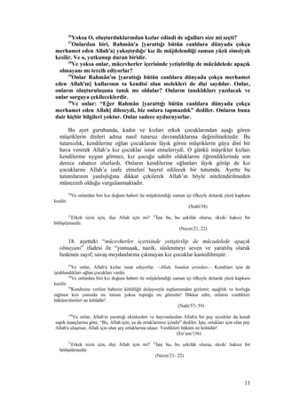 16
Yoksa O, oluşturduklarından kızlar edindi de oğulları size mi seçti?
17
Onlardan biri, Rahmân'a [yarattığı bütün canlılara dünyada çokça
merhamet eden Allah'a] yakıştırdığı/ kız ile müjdelendiği zaman yüzü simsiyah
kesilir. Ve o, yutkunup duran biridir.
18
Ve yoksa onlar, mücevherler içerisinde yetiştirilip de mücâdelede apaçık
olmayanı mı tercih ediyorlar?
19
Onlar Rahmân'ın [yarattığı bütün canlılara dünyada çokça merhamet
eden Allah'ın] kullarının ta kendisi olan melekleri de dişi saydılar. Onlar,
onların oluşturuluşuna tanık mı oldular? Onların tanıklıkları yazılacak ve
onlar sorguya çekileceklerdir.
20
Ve onlar: “Eğer Rahmân [yarattığı bütün canlılara dünyada çokça
merhamet eden Allah] dileseydi, biz onlara tapmazdık” dediler. Onların buna
dair hiçbir bilgileri yoktur. Onlar sadece uyduruyorlar.
Bu ayet gurubunda, kadın ve kızları erkek çocuklarından aşağı gören
müşriklerin dinleri adına nasıl tutarsız davrandıklarına değinilmektedir. Bu
tutarsızlık, kendilerine oğlan çocuklarını lâyık gören müşriklerin güya dinî bir
hava vererek Allah’a kız çocuklar isnat etmeleriydi. O günkü müşrikler kızları
kendilerine uygun görmez, kız çocuğu sahibi olduklarını öğrendiklerinde son
derece rahatsız olurlardı. Onların kendilerine oğlanları lâyık görüp de kız
çocuklarını Allah’a izafe etmeleri hayret edilecek bir tutumdu. Ayette bu
tutumlarının yanlışlığına dikkat çekilerek Allah’ın böyle nitelendirilmeden
münezzeh olduğu vurgulanmaktadır.
58
Ve onlardan biri kız doğum haberi ile müjdelendiği zaman içi öfkeyle dolarak yüzü kapkara
kesilir.
(Nahl/58)
21
Erkek sizin için, dişi Allah için mi? 22
İşte bu, bu şekilde olursa, eksik/ haksız bir
bölüştürmedir.
(Necm/21, 22)
18. ayetteki “mücevherler içerisinde yetiştirilip de mücadelede apaçık
olmayanı” ifadesi ile “yumuşak, nazik, süslenmeyi seven ve yaratılış olarak
bedenen zayıf; savaş meydanlarına çıkmayan kız çocuklar kastedilmiştir.
57
Ve onlar, Allah'a kızlar isnat ediyorlar. –Allah, bundan arınıktır.– Kendileri için de
iştahlandıkları oğlan çocukları vardır.
58
Ve onlardan biri kız doğum haberi ile müjdelendiği zaman içi öfkeyle dolarak yüzü kapkara
kesilir.
59
Kendisine verilen haberin kötülüğü dolayısıyla toplumundan gizlenir; aşağılık ve horluğa
rağmen kızı yanında mı tutsun yoksa toprağa mı gömsün! Dikkat edin, onların verdikleri
hüküm/töreleri ne kötüdür!
(Nahl/57- 59)
136
Ve onlar, Allah'ın yarattığı ekinlerden ve hayvanlardan Allah'a bir pay ayırdılar da kendi
sapık inançlarına göre, “Bu, Allah için; şu da ortaklarımız içindir” dediler. İşte, ortakları için olan pay
Allah'a ulaşmaz, Allah için olan şey ortaklarına ulaşır. Verdikleri hüküm ne kötüdür!
(En’am/136)
21
Erkek sizin için, dişi Allah için mi? 22
İşte bu, bu şekilde olursa, eksik/ haksız bir
bölüştürmedir.
(Necm/21- 22)
11
 