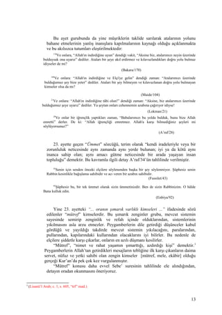 Bu ayet gurubunda da yine müşriklerin taklide sarılarak atalarının yolunu
bahane etmelerinin yanlış inanışlara kapılmalarının kaynağı olduğu açıklanmakta
ve bu akılsızca tutumları eleştirilmektedir:
170
Ve onlara, “Allah'ın indirdiğine uyun” dendiği vakit, “Aksine biz, atalarımızı neyin üzerinde
bulduysak ona uyarız” dediler. Ataları bir şeye akıl erdirmez ve kılavuzlandıkları doğru yolu bulmaz
idiyseler de mi?
(Bakara/170)
104
Ve onlara: “Allah'ın indirdiğine ve Elçi'ye gelin” dendiği zaman: “Atalarımızı üzerinde
bulduğumuz şey bize yeter” dediler. Ataları bir şey bilmeyen ve kılavuzlanan doğru yolu bulmayan
kimseler olsa da mı?
(Maide/104)
21
Ve onlara: “Allah'ın indirdiğine tâbi olun!” dendiği zaman: “Aksine, biz atalarımızı üzerinde
bulduğumuz şeye uyarız” dediler. Ya şeytan onları cehennemin azabına çağırıyor idiyse!
(Lokman/21)
28
Ve onlar bir iğrençlik yaptıkları zaman, “Babalarımızı bu yolda bulduk, bunu bize Allah
emretti” derler. De ki: “Allah iğrençliği emretmez. Allah'a karşı bilmediğiniz şeyleri mi
söylüyorsunuz?”
(A’raf/28)
23. ayette geçen “Ümmet” sözcüğü, terim olarak “kendi iradeleriyle veya bir
zorunluluk neticesinde aynı zamanda aynı yerde bulunan; iyi ya da kötü aynı
inanca sahip olan; aynı amacı gütme neticesinde bir arada yaşayan insan
topluluğu” demektir. Bu kavramla ilgili detay A’raf/34’ün tahlilinde verilmiştir.
43
Senin için senden önceki elçilere söylenenden başka bir şey söylenmiyor. Şüphesiz senin
Rabbin kesinlikle bağışlama sahibidir ve acı veren bir azabın sahibidir.
(Fussilet/43)
92
Şüphesiz bu, bir tek ümmet olarak sizin ümmetinizdir. Ben de sizin Rabbinizim. O hâlde
Bana kulluk edin.
(Enbiya/92)
Yine 23. ayetteki “... oranın şımarık varlıklı kimseleri ...” ifadesinde sözü
edilenler “mütref” kimselerdir. Bu şımarık zenginler grubu, mevcut sistemin
sayesinde semirip zenginlik ve refah içinde olduklarından, sistemlerinin
yıkılmasını asla arzu etmezler. Peygamberlerin dile getirdiği düşünceler kabul
gördüğü ve yayıldığı takdirde mevcut sistemin yıkılacağını, paralarından,
pullarından, kapılarındaki kullarından olacaklarını iyi bilirler. Bu nedenle de
elçilere şiddetle karşı çıkarlar, onların en azılı düşmanı kesilirler.
“Mütref”, “nimet ve rahat yaşamın şımarttığı, azdırdığı kişi” demektir.3
Peygamberlerin Allah’tan getirdikleri mesajların tebliğine ilk karşı çıkanların daima
servet, nüfuz ve yetki sahibi olan zengin kimseler [mütref, mele, ekâbir] olduğu
gerçeği Kur’an’da pek çok kez vurgulanmıştır.
“Mütref” konusu daha evvel Sebe’ suresinin tahlilinde ele alındığından,
detayın oradan okunmasını öneriyoruz.
3
(Lisanü’l Arab; c. 1, s. 605, “trf” mad.)
13
 
