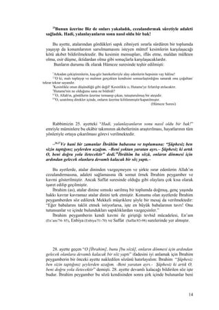 25
Bunun üzerine Biz de onları yakaladık, cezalandırmak sûretiyle adaleti
sağladık. Hadi, yalanlayanların sonu nasıl oldu bir bak!
Bu ayette, atalarından gördükleri sapık zihniyeti ısrarla sürdüren bir toplumda
yaşayıp da konumlarının sarsılmamasını isteyen mütref kesimlerin karşılaşacağı
kötü akıbet bildirilmektedir. Bu kesimin mensupları, iflâs etme, maldan mülkten
olma, esir düşme, iktidardan olma gibi sonuçlarla karşılaşacaklardır.
Bunların durumu ilk olarak Hümeze suresinde teşhir edilmişti:
1
Arkadan çekiştirenlerin, kaş-göz hareketleriyle alay edenlerin hepsinin vay hâline!
2,3
O ki, malı toplayıp ve malının gerçekten kendisini sonsuzlaştırdığını sanarak onu çoğaltan/
tekrar tekrar sayandır.
4
Kesinlikle onun düşündüğü gibi değil! Kesinlikle o, Hutame'ye fırlatılıp atılacaktır.
5
Hutame'nin ne olduğunu sana ne bildirdi?
6,7
O, Allah'ın, gönüllerin üzerine tırmanıp çıkan, tutuşturulmuş bir ateşidir.
8,9
O, uzatılmış direkler içinde, onların üzerine kilitlenmiştir/kapatılmıştır.
(Hümeze Suresi)
Rabbimizin 25. ayetteki “Hadi, yalanlayanların sonu nasıl oldu bir bak!”
emriyle müminlere bu ekâbir takımının akıbetlerinin araştırılması, hayatlarının tüm
yönleriyle ortaya çıkarılması görevi verilmektedir.
–26,27
Ve hani bir zamanlar İbrâhîm babasına ve toplumuna: “Şüphesiz ben
sizin taptığınız şeylerden uzağım. –Beni yoktan yaratan ayrı.– Şüphesiz ki artık
O, beni doğru yola iletecektir” dedi.28
İbrâhîm bu sözü, onların dönmesi için
ardından gelecek olanlara devamlı kalacak bir söz yaptı.–
Bu ayetlerde, atalar dininden vazgeçmeyen ve şirkte ısrar edenlerin Allah’ın
cezalandırmasına, adaleti sağlamasına ilk somut örnek İbrahim peygamber ve
kavmi gösterilmiştir. Ancak Saffat suresinde olduğu gibi olaylara çok kısa olarak
işaret edilip geçilmiştir.
İbrahim (as), atalar dinine sımsıkı sarılmış bir toplumda doğmuş, genç yaşında
hakkı kavrar kavramaz atalar dinini terk etmiştir. Konumu olan ayetlerde İbrahim
peygamberden söz edilerek Mekkeli müşriklere şöyle bir mesaj da verilmektedir:
“Eğer babalarını taklit etmek istiyorlarsa, işte en büyük babalarının tavrı! Ona
tutunsunlar ve içinde bulundukları sapıklıklardan vazgeçsinler.”
İbrahim peygamberin kendi kavmi ile giriştiği tevhid mücadelesi, En’am
(En’am/74- 85), Enbiya (Enbiya/51-70) ve Saffat (Saffat/83-98) surelerinde yer almıştır.
28. ayette geçen “O [İbrahim], bunu [bu sözü], onların dönmesi için ardından
gelecek olanlara devamlı kalacak bir söz yaptı” ifadesini iyi anlamak için İbrahim
peygamberin bir önceki ayette nakledilen sözünü hatırlayalım: İbrahim “Şüphesiz
ben sizin taptığınız şeylerden uzağım. -Beni yaratan ayrı.- Şüphesiz ki artık O,
beni doğru yola iletecektir” demişti. 28. ayette devamlı kalacağı bildirilen söz işte
budur. İbrahim peygamber bu sözü kendisinden sonra şirk içinde bulunanlar beni
14
 