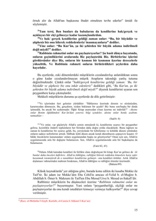 örnek alır da Allah'tan başkasına ibadet etmekten tevbe ederler” ümidi ile
söylemiştir.
29
Tam tersi, Ben bunları da babalarını da kendilerine hak/gerçek ve
açıklayıcı bir elçi gelinceye kadar kazançlandırdım.
30
Ve hak/ gerçek kendilerine geldiği zaman onlar: “Bu, bir büyüdür ve
şüphesiz biz onu bilerek reddedenleriz/ inanmayanlarız” dediler.
31
Yine onlar: “Bu Kur’ân, şu iki şehirden bir büyük adama indirilmeli
değil miydi?” dediler.
32
Rabbinin rahmetini onlar mı paylaştırıyorlar? Şu basit dünya hayatında,
onların geçimliklerini aralarında Biz paylaştırdık Biz. Birbirlerine işlerini
gördürsünler diye Biz, onların bir kısmını bir kısmının üzerine derecelerle
yükselttik. Ve Rabbinin rahmeti onların biriktirdikleri şeylerden daha
hayırlıdır.
Bu ayetlerde, eski dönemlerdeki müşriklerin cezalandırılışı anlatıldıktan sonra
o güne kadar cezalandırılmayan müşrik Arapların takındığı yanlış tutuma
değinilmektedir. Çünkü onlar “hakk/gerçek kendilerine geldiği zaman: ‘Bu, bir
büyüdür ve şüphesiz biz onu inkâr edenleriz” dedikleri gibi, “Bu Kur'an, şu iki
şehirden bir büyük adama indirilmeli değil miydi?” diyerek kendilerini uyaran son
peygambere karşı çıkmışlardır.
Mekkeli müşriklerin durumu şu ayetlerde de dile getirilmiştir:
6-8
Ve içlerinden ileri gelenler yürüdüler: “İlâhlarınız üzerinde direnin ve sözünüzden,
kararınızdan dönmeyin. Bu, gerçekten, sizden beklenen bir şeydir! Biz bunu son/başka bir dinde
işitmedik, bu ancak bir uydurmadır. Öğüt/ Kitap aramızdan o'nun üzerine mi indirildi?” –Aksine
onlar Benim öğüdümden/ Kur’ân'dan yetersiz bilgi içindeler, aksine onlar henüz azabımı
tatmadılar.–
(Sad/6- 8)
42,43
Ve onlar, var güçleriyle Allah'a yemin etmişlerdi ki, kendilerine uyarıcı bir peygamber
gelirse, kesinlikle önderli toplumların her birinden daha doğru yolda olacaklardı. Buna rağmen ne
zaman ki kendilerine bir uyarıcı geldi, bu, yeryüzünde bir kibirlenme ve kötülük düzeni yönünden
onların sadece nefretlerini artırdı. Hâlbuki kötü düzen ancak kendi düzenbazını çepeçevre kuşatır. O
hâlde öncekilerin kanunundan/ onlara uygulanandan başka ne gözetiyorlar? Onun için sen, Allah'ın
uygulamasında asla bir değişme bulamazsın. Sen, Allah'ın uygulamasında asla bir başkalaşma da
bulamazsın.
(Fatır/42, 43)
89
Onlara Allah katından kendileri ile birlikte olanı doğrulayan bir kitap; Kur’an gelince de –ki
bunlar daha önceleri kâfirlere; Allah'ın ilâhlığını, rabliğini bilerek reddeden kimselere karşı zafer
kazanmak istemişlerdi de o tanıdıkları kendilerine gelmişti– onu kendileri örttüler. Artık Allah'ın
dışlaması/ rahmetinden mahrum bırakması, Allah'ın ilâhlığını ve rabliğini örtenler üzerinedir.
(Bakara/89)
Klâsik kaynaklarda4
yer aldığına göre, burada konu edilen iki kasaba Mekke ile
Taif’tir. İki adam ise Mekke’den Ebu Cehil'in amcası el-Velid b. el-Muğire b.
Abdillah b. Ömer b. Mahzum ile Taif'ten Ebu Mesud Urve b. Mesud es-Sakafî’dir.
Rabbimiz müşriklerin bu düşünceleri üzerine “Rabbinin rahmetini onlar mı
paylaştırıyorlar?” buyurmuştur. Yani onlara “peygamberliği, elçiliği onlar mı
paylaştırıyorlar da onu kendi istedikleri kimseye vermeye kalkıyorlar?” diye cevap
verilmiştir.
4
(Razi, el-Mefatihu’l-Gayb; Kurtubi, el-Camiu li Ahkami’l-Kur’an)
15
 