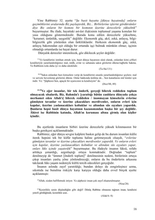 Yine Rabbimiz 32. ayette “Şu basit hayatta [dünya hayatında] onların
geçimliklerini aralarında Biz paylaştırdık, Biz... Birbirlerine işlerini gördürsünler
diye Biz onların bir kısmını bir kısmının üzerine derecelerle yükselttik”
buyurmuştur. Bu ifade, hayattaki ast-üst ilişkisinin toplumsal yaşama konulan bir
yasa olduğunu göstermektedir. Burada konu edilen derecelerle yükseltme,
“keramet; üstünlük, saygınlık” değildir. Ekonomik güç, akıl, zekâ, anlayış, bilgi-
bilgisizlik gibi yönlerden olan farklılıklardır. Herkesin ekonomik güç, zekâ,
anlayış bakımından eşit olduğu bir ortamda işçi bulmak mümkün olmaz; işçinin
olmadığı ortamlarda ise hayat durur.
Dünyalık dereceler imrenilecek, göz dikilecek şeyler değildir:
131
Ve kendilerini imtihan etmek için, basit dünya hayatının süsü olarak, onlardan kimi çiftleri
kendileriyle yararlandırdığımız mal, mülk, evlat ve saltanata sakın gözlerini dikme/rağbetle bakma.
Ve Rabbinin rızkı daha iyi ve daha süreklidir.
(Ta Ha/131)
88,89
Sakın onlardan bazı kimselere verip de kendilerini onunla yararlandırdığımız şeylere; mal
ve servete heveslenip gözlerini dikme. Onlar hakkında üzülme de... Sen kanatlarını mü’minler için
indir. Ve: “Şüphesiz ben, apaçık bir uyarıcının ta kendisiyim” de.
(Hıcr/88, 89)
33-35
Ve eğer insanlar, bir tek önderli, gerçeği bilerek reddeden toplum
olmayacak olsalardı, Biz, Rahmân'ı [yarattığı bütün canlılara dünyada çokça
merhamet eden Allah'ı] bilerek reddeden / inanmayan kimselerin evlerine
gümüşten tavanlar ve üzerine çıkacakları merdivenler, onların evleri için
kapılar, üzerine yaslanacakları koltuklar ve altından süs eşyaları yapardık.
Bunların hepsi basit dünya hayatının kazanımından başka bir şey değildir.
Âhiret ise Rabbinin katında, Allah'ın koruması altına girmiş olan kişiler
içindir.
Bu ayetlerde insanların birbiri üzerine derecelerle yüksek kılınmasının bir
başka gerekçesi açıklanmaktadır.
Rabbimiz, eğer dünya sevgisi kalplere baskın gelip de bu durum insanları küfre
iterek hepsini tek bir küfür toplumu haline getirmeyecek olsaydı, “evlerine
gümüşten tavanlar ve üzerine çıkacakları merdivenler yapardık. Ve onların evleri
için kapılar, üzerine yaslanacakları koltuklar ve altından süs eşyaları yapar,
onları lüks içinde yaşatırdık” buyurmuştur. Bu ifadeyle insanın lüksü, refahı
arttıkça şımardığı, azgınlaştığı ortaya konmaktadır. Doğrudan “toplum”
denilmeyip de “ümmet [önderli toplum]” denilmesinin nedeni, birilerinin ortaya
çıkıp insanları yanlış yöne yönlendireceği; onların da bu önderlerin arkasına
takılarak lüks yaşam nedeniyle küfrü tercih edecekleri gerçeğidir.
İnsanın aslında zayıf yaratıldığı; bundan dolayı da zenginleşince azma,
sıkıntıda ise bunalma riskiyle karşı karşıya olduğu daha evvel birçok ayette
açıklanmıştı:
28
Allah, sizden hafifletmek istiyor. Ve şüphesiz insan çok zayıf oluşturulmuştur.
(Nisa/28)
6-8
Kesinlikle senin düşündüğün gibi değil! Dönüş Rabbine olmasına rağmen insan, kendisini
yeterli gördüğünde, kesinlikle azar..
(Alak/6- 8)
16
 