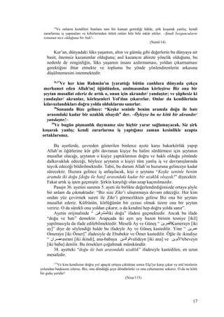 14
Ve onların kendileri bunlara tam bir kanaat getirdiği hâlde, şirk koşarak yanlış; kendi
zararlarına iş yapmaları ve kibirlerinden ötürü onları bile bile inkâr ettiler. –Şimdi bozguncuların
sonunun nice olduğuna bir bak!–
(Neml/14)
Kur’an, dünyadaki lüks yaşamın, altın ve gümüş gibi değerlerin bu dünyaya ait
basit, önemsiz kazanımlar olduğunu; asıl kazancın ahirete yönelik olduğunu, bu
nedenle de zenginliğin, lüks yaşamın insanı azdırmaması, yoldan çıkarmaması
gerektiğini ihtar etmekte ve toplumu bu yönde yönlendirenlerin arkasına
düşülmemesini istenmektedir.
36,37
Ve her kim Rahmân'ın [yarattığı bütün canlılara dünyada çokça
merhamet eden Allah'ın] öğüdünden, anılmasından körleşirse Biz ona bir
şeytan musallat ederiz de artık o, onun için akrandır/ yandaştır; ve şüphesiz ki
yandaşlar/ akranlar, körleşenleri Yol'dan çıkarırlar. Onlar da kendilerinin
kılavuzlandıkları doğru yolda olduklarını sanırlar.
38
Sonunda Bize gelince: “Keşke seninle benim aramda doğu ile batı
arasındaki kadar bir uzaklık olsaydı” der. –Öyleyse bu ne kötü bir akrandır/
yandaştır!–
39
Ve bugün pişmanlık duymanız size hiçbir yarar sağlamayacak. Siz şirk
koşarak yanlış; kendi zararlarına iş yaptığınız zaman kesinlikle azapta
ortaklarsınız.
Bu ayetlerde, çevreden gösterilen binlerce ayete karşı bakarkörlük yapıp
Allah’ın öğütlerine kör gibi davranan kişiye bu halini sürdürmesi için şeytanın
musallat olacağı, şeytanın o kişiye yaptıklarının doğru ve haklı olduğu yönünde
dalkavukluk edeceği, böylece şeytanın o kişiyi tüm yanlış iş ve davranışlarında
teşvik edeceği bildirilmektedir. Tabii, bu durum Allah’ın huzuruna gelinceye kadar
sürecektir. Huzura gelince iş anlaşılacak, kişi o şeytana “Keşke seninle benim
aramda iki doğu [doğu ile batı] arasındaki kadar bir uzaklık olsaydı!” diyecektir.
Fakat artık iş işten geçmiştir. Şirkin karşılığı olan azap kaçınılmazdır.
Pasajn 36. ayetini surenin 5. ayeti ile birlikte değerlendirdiğimizde ortaya şöyle
bir anlam da çıkmaktadır: “Biz size Zikr’i ulaştırmaya devam edeceğiz. Her kim
ondan yüz çevirmek sureti ile Zikr’i görmezlikten gelirse Biz ona bir şeytanı
musallat ederiz. Küfrünün, körlüğünün bir cezası olmak üzere ona bir şeytan
veririz. O da sürekli onu yoldan çıkarır, o da kendini hep doğru yolda sanır”.
Ayetin orijinalinde “ ‫المشرقين‬iki doğu” ifadesi geçmektedir. Ancak bu ifade
“doğu ve batı” demektir. Arapçada iki ayrı şey bazen birinin tesniye [ikil]
yapılmasıyla da ifade edilebilmektedir. Meselâ Ay ve Güneş “ ‫القمرين‬Kamerayn [iki
ay]” diye de söylendiği halde bu ifadeyle Ay ve Güneş kastedilir. Yine “ ‫عمرين‬
Omerayn [iki Ömer]” ifadesiyle de Ebubekir ve Ömer kastedilir. Öğle ile ikindiye
“ ‫عصران‬asrani [iki ikindi], ana-babaya ‫الوالدين‬valideyn [iki ana] ve ‫االوبوين‬ebeveyn
[iki baba] denilir. Bu örnekleri çoğaltmak mümkündür.
38. ayetteki “doğu ile batı arasındaki uzaklık” ifadesiyle kastedilen, en uzun
mesafedir.
115
Ve kim kendisine doğru yol apaçık ortaya çıktıktan sonra Elçi'ye karşı çıkar ve mü’minlerin
yolundan başkasını izlerse, Biz, onu döndüğü şeye döndürürüz ve onu cehenneme sokarız. O da ne kötü
bir gidiş yeridir!
(Nisa/115)
17
 
