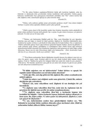 25
Ve Biz onlara birtakım yaşdaşlarını/İblislerini kabuk gibi üzerlerine kaplattık, onlar da,
önlerinde ve arkalarında [tüm çevrelerinde] olanları kendilerine süslü gösterdiler. Gelmiş geçmiş
herkesten, kendilerinden önce gelip-geçmiş ümmetlerde yürürlükte olan “Söz” onların üzerine hak
oldu. Şüphesiz onlar, zarara/kayba uğrayıp acı çeken kimseler idiler.
(Fussilet/25)
43
Onlara, zorlu azabımız geldiği zaman yalvarmaları gerekmez miydi? Ama onların kalpleri
katılaştı ve şeytan onlara yapmakta oldukları şeyleri çekici gösterdi.
(En’am/43)
63
Allah'a yemin olsun ki Biz kesinlikle senden önce birtakım ümmetlere elçiler gönderdik de
şeytan onlara amellerini bezeyip süslü gösterdi. İşte o şeytan, bu gün onların koruyucu, yol gösterici
yakınıdır. Ve onlar için acı bir azap vardır.
Nahl/63)
22-26
Derken, çok beklemeden Hüdhüd geldi de, “Ben, senin bilmediğin bir şeyi öğrendim.
Sebe'den sana çok doğru ve önemli bir haber getirdim. Şüphesiz ki, Sebelilere hükümdarlık eden,
kendisine her şeyden verilmiş ve çok büyük bir tahta sahip olan bir kadın buldum. Onu ve toplumunu,
Allah'ın astlarından güneşe boyun eğip teslimiyet gösterirler/taparlar buldum. Şeytan da göklerde ve
yerde gizleneni açığa çıkaran, gizlediğinizi ve açıkladığınızı bilen Allah'a boyun eğip teslimiyet
göstermesinler/kulluk etmesinler diye kendilerine yaptıklarını süslü göstermiş de onları doğru yoldan
alıkoymuş. Bunun için de onlar kılavuzlanan doğru yolu bulamıyorlar. –Allah, Kendisinden başka
ilâh diye bir şey olmayandır, büyük arşın sahibidir–” dedi.
(Neml/22- 26)
124-126
Kim Benim anılmamdan/ Benim öğüdümden mesafeli durursa, hiç şüphesiz onun için zor,
sıkıcı bir geçim/ yaşam vardır. Kıyâmet günü de onu kör olarak kıyâmet günü toplantı alanına
toplarız. O der ki: “Rabbim ben gören biri olduğum hâlde beni neden kör olarak bu yere çıkardın?”
Allah der ki: “Bu böyledir, âyetlerimiz sana geldi de sen onları terk etmiştin; bu gün de aynı şekilde
sen terk ediliyorsun/cezalandırılıyorsun.”
(Ta Ha/124- 126)
40
O hâlde sağırlara sen mi işittireceksin? Yahut körlere ve apaçık bir
sapıklık içinde bulunanlara sen mi kılavuzluk edeceksin?
41
Artık eğer Biz, seni alıp götürsek bile şüphesiz Biz, onları cezalandırarak
adaleti sağlarız.
42
Yahut da onlara vaat ettiğimiz azabı sana gösteririz. Çünkü Biz, onların
aleyhlerine güç yetirenleriz.
43
Öyleyse sen, sana vahyedilene sarıl. Şüphesiz ki sen dosdoğru bir yol
üzerindesin.
44
Ve şüphesiz sana vahyedilen [Kur’ân], senin için de, toplumun için de
gerçekten bir öğüttür/şan-şereftir siz ondan sorgulanacaksınız.
61,62
Ve şüphesiz sana vahyedilen [Kur’ân], o kıyâmetin kopuşu için
kesinlikle bir bilgidir: “Sakın kıyâmetin kopuşu hakkında şüpheye düşmeyin ve
bana uyun. Bu, doğru yoldur. Ve sakın şeytan sizi alıkoymasın. Şüphesiz o, sizin
için apaçık bir düşmandır.”
45
Ve sen, elçilerimizden senden önce gönderdiğimiz kişilere sor, “Biz
Rahmân'ın [yarattığı bütün canlılara dünyada çokça merhamet eden Allah'ın]
astlarından kulluk edilecek ilâhlar tanımış mıyız?”
18
 